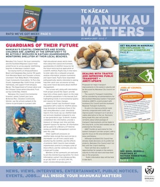 –
                                                                                               TE KAEAEA

                                                                                               MANUKAU
RATS! WE’VE GOT MICE!! PAGE 5                                                                  MATTERS
                                                                                               M     S
                                                                                               25 MARCH 2007 ISSUE 17


GUARDIANS OF THEIR FUTURE                                                                                                                      GET WALKING IN MANUKAU
                                                                                                                                               KIWI ESPLANADE TO
MANUKAU’S COASTAL COMMUNITIES AND SCHOOL                                                                                                       OTUATAUA STONEFIELDS
CHILDREN ARE JUMPING AT THE OPPORTUNITY TO                                                                                                     PAGE 4
BE ACTIVELY INVOLVED IN KAITIAKI (GUARDIANSHIP),
MONITORING SHELLFISH AT THEIR LOCAL BEACHES.

Manukau City Council, the local community      high educational values and to learn
and the Auckland Regional Council have         more about the coastal environment,
joined forces to survey popular shellﬁ shing   guardianship of shellﬁ sh resources for
beaches on Manukau’s eastern coast.            the future and practical application of
   Surveying events at Umupuia/Duders          scientiﬁ c method. Pupils may in time learn
Beach and Kawakawa Bay involve 150 pupils      to enter data into a computer program,           DEALING WITH TRAFFIC
from Maraetai Beach and Clevedon schools,      analyse information, prepare summaries
                                                                                                AND IMPROVING PUBLIC
volunteers from Weka Watch, Pohutukawa         and report back. Pupils have responded
                                                                                                TRANSPORT —
Coast Community Association, Te Puru Sea       enthusiastically, keenly interested in seeing
Scouts, Kawakawa Bay Youth Group, private      how their work over successive surveys
                                                                                                AMETI UPDATE
individuals, and support from Umupuia          may assist future decisions about shellﬁ sh      Proposals for major transport
Marae. The Department of Conservation and      management.                                      improvements in the eastern suburbs will
                                                                                                                                               JOBS AT COUNCIL
the Chinese Conservation Education Trust           The surveys will, along with information     be discussed by Manukau City Council on        PAGE 6
survey Cockle Bay, Howick.                     from groups around the region, provide           3 April.
   Manukau City Council Environmental          input into a three-yearly report on the state        The council’s Transport Committee
Scientist James Corbett and Carol              of shellﬁ sh populations in the Hauraki Gulf,    will be considering recommendations for
McKenzie-Rex, Clevedon Community               highlighting trends in environmental quality     the Auckland Manukau Eastern Transport
Adviser, say the schools jumped at the         and reasons for these changes.                   Initiative (AMETI), a joint project with
chance to participate in a project with            James Corbett says Auckland’s large          Auckland City Council and the Auckland
                                               population with a taste for shellﬁ sh places     Regional Transport Authority.
                                               huge demands on kaimoana (food of the                Its aim is to improve arterial roads
                                               sea) along Manukau’s coast. Anecdotal            severely congested with trafﬁ c and
                                               reports from locals say our shellﬁ sh beds       improve public transport so it can be a
                                               are seriously depleted compared to one           viable alternative to the car. Decisions
                                               or two generations ago. Scientiﬁ c studies       being made this year will provide
                                               complement this information, provide a           certainty about what package of
                                               measure of changes over time and help            transport improvements will be made in
                                               pinpoint reasons for decline. All information    the long-term, so the land needed can be
                                               will be useful for a Ministry of Fisheries       protected for the future.
                                               review on shellﬁ sh management controls              AMETI builds on work done for the
                                               later this year.                                 eastern transport corridor project, with a
                                                   Other signiﬁ cant pressures on               speciﬁ c focus on the area between Glen
                                               shellﬁ sh beds include ﬁ ne mud (carried in      Innes and Botany.
                                               stormwater run-off from coastal land)                Although Auckland City Council has
                                               smothering the shellﬁ sh, and the effects        already made decisions on its preferred
                                               of pollution. Both Councils have already         projects, Manukau City Council won’t do
                                               implemented controls to mitigate some of         this until the 3 April meeting.
                                               these effects and the community also has             There will then be a number of
                                               a large part to play.                            opportunities for people in the eastern
                                                   Members of the community are welcome         suburbs to ﬁ nd out more and have their
                                                                                                                                               SEE NIGEL BORRELL
                                                                                                                                               PAINTINGS AT
                                               to join the monitoring programme. For more       say on the proposals.
                                                                                                                                               NATHAN HOMESTEAD,
                                               information contact Carol McKenzie-Rex,                Public information days will be held
                                                                                                                                               MANUREWA
                                               on ph 262 5437, or ph 0272 299 791,              in late April.
                                                                                                                                               PAGE 8
                                               email: cmckenzi@manukau.govt.nz




NEWS, VIEWS, INTERVIEWS, ENTERTAINMENT, PUBLIC NOTICES,
EVENTS, JOBS... ALL INSIDE YOUR MANUKAU MATTERS
                                                                                                               All issues of Manukau Matters are available online at www.manukau.govt.nz
 