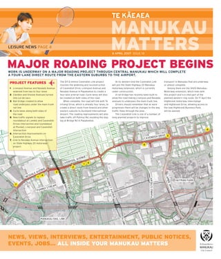 –
                                                                                          TE KAEAEA



LEISURE NEWS PAGE 4
                                                                                          8 APRIL 2007 ISSUE 18



MAJOR ROADING PROJECT BEGINS
WORK IS UNDERWAY ON A MAJOR ROADING PROJECT THROUGH CENTRAL MANUKAU WHICH WILL COMPLETE
A FOUR-LANE DIRECT ROUTE FROM THE EASTERN SUBURBS TO THE AIRPORT.

                                        The $17.6 million Cavendish Link project             At its western end the Cavendish Link       transport in Manukau that are underway
PROJECT FEATURES
                                        involves the widening and reconstruction          will join the State Highway 20 Manukau         or almost complete.
1 Liverpool Avenue and Nesdale Avenue   of Cavendish Drive, Liverpool Avenue and          motorway extension, which is currently            Among them are the SH20 Manukau
  widened from two to four lanes        Nesdale Avenue in Papatoetoe to create a          under construction.                            Motorway extension, which links with
2 Clendon and Onslow Avenues turned     four-lane arterial road. Cycle lanes will also       A rail bridge has recently been built to    this project and is a vital part of the
  into cul-de-sacs                      be created on both sides of the road.             allow the road linking Liverpool and Nesdale   planned western ring route. On 17 April the
3 Rail bridge created to allow              When complete, the road will link with Te     avenues to underpass the main trunk line.      Highbrook motorway interchange
  road underpass under the main trunk   Irirangi Drive, which is already four lanes, to      Drivers should remember that as work        and Highbrook Drive, allowing access to
  rail line                             create a direct route from Howick and other       progresses there will be changes to the way    the new Highbrook Business Park,
4 Cycle lanes along both sides of       eastern suburbs to Auckland International         trafﬁ c ﬂ ows through the area.                will be opened.
  the road                              Airport. The roading improvements will also          The Cavendish Link is one of a number of
5 New trafﬁ c signals to replace        take trafﬁ c off Puhinui Rd, avoiding the dog-    long-planned projects to improve
  roundabout at Lambie and Cavendish    leg at Bridge Rd in Papatoetoe.
  Drives intersection and roundabout
  at Plunket, Liverpool and Cavendish
  intersection
6 Intersection improvements on
  Cavendish Drive
7 Link to Nesdale Avenue intersection
  on State Highway 20 motorway
  project.




NEWS, VIEWS, INTERVIEWS, ENTERTAINMENT, PUBLIC NOTICES,
EVENTS, JOBS... ALL INSIDE YOUR MANUKAU MATTERS
                                                                                                          All issues of Manukau Matters are available online at www.manukau.govt.nz
 