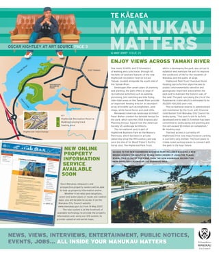 –
                                                                             TE KAEAEA

                                                                             MANUKAU
OSCAR KIGHTLEY AT ART SOURCE PAGE 3                                          MATTERS
                                                                             M     S
                                                                             6 MAY 2007 ISSUE 20


                                                                             ENJOY VIEWS ACROSS TAMAKI RIVER
                                                                             Sea views, birdlife, and 12 kilometres          which is developing the park, was set up to
                                                                             of walking and cycle tracks through 40          establish and maintain the park to improve
                                                                             hectares of land are features of the new        the conditions of life for the residents of
                                                                             Highbrook recreation reserve in East            Manukau and the public at large.
                                                                             Tamaki, located alongside the south side of         Highbrook Park Trust Chairman David
                                                                             the Tamaki River.                               Hosking says a further objective was to
                                                                                Developed after seven years of planning      protect environmentally sensitive and
                                                                             and planting, the park offers a range of        geologically important areas within the
                                                                             recreational activities such as walking,        park and to maintain the historic uses of
                                                                             picnicking, bird watching and kite-ﬂ ying.      the land. The park runs along the rim of the
                                                                             Inter-tidal areas on the Tamaki River provide   Pukekiwiriki crater which is estimated to be
                                                                             an important feeding area for an abundant       50,000–100,000 years old.
                                                                             array of birdlife such as kingﬁ shers, pied         The recreational reserve is administered
                                                                             shags, white-faced heron and pied stilts.       and maintained by the trust, with ﬁ nancial
                                                                                Renowned American landscape architect        contribution from Manukau City Council for
                                 KEY
                                                                             Peter Walker created the detailed design for    landscaping. “The park is still to be fully
                                 Highbrook Recreation Reserve                the park, which won the 2003 Analysis and       developed and to date $1.5 million has been
                                 Walking/running track                       Planning Honour Award from the American         committed to landscaping and planting and
                                 Seating area                                Society of Landscape Architects.                this will exceed $3 million on completion,”
                                                                                The recreational park is part of             Mr Hosking says.
      Highbrook Interchange                                                  Highbrook Business Park on the Waiouru              The best access is currently off
                                                                             Peninsula, which had been in private            Highbrook Drive (see map), however parking
                                                                             ownership since the 19th century and was        is currently very limited. The trust plans to
                                                                             once the site of Sir Woolf Fisher’s Ra Ora      create some parking spaces to connect with
                                                                             horse stud. The Highbrook Park Trust,           the park in the near future.
                                   NEW ONLINE                                 ACCESS TO THE NEW HIGHBROOK BUSINESS PARK INCLUDED BUILDING A NEW
                                   PROPERTY                                   BRIDGE ACROSS THE MOUTH OF OTARA CREEK (WHERE IT JOINS THE TAMAKI

                                  INFORMATION                                 RIVER). THIS IS ONE OF THE VIEWS FROM THE NEW HIGHBROOK RECREATION
                                                                              PARK DEVELOPED ALONGSIDE THE BUSINESS AREA.
                                  SERVICE
                                  AVAILABLE
                                  SOON
                                  Soon Manukau ratepayers and
                                 prospective property owners will be able
                                 to look up property information online.
                                      Whether it be rates and valuations,
                                sewer and water pipes or roads and rubbish
                                days, you will be able to access it on the
                                Manukau City Council website
                               www.manukau.govt.nz from 14 May 2007.
                                    The new system is at the forefront of
                              available technology to provide the property
                              information and, using our GIS system, to
                              provide cadastral and aerial maps.




NEWS, VIEWS, INTERVIEWS, ENTERTAINMENT, PUBLIC NOTICES,
EVENTS, JOBS... ALL INSIDE YOUR MANUKAU MATTERS
                                                                                              All issues of Manukau Matters are available online at www.manukau.govt.nz
 