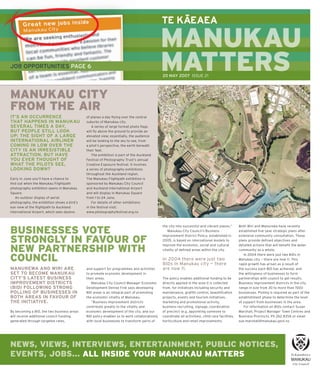 –
                                                                                             TE KAEAEA

                                                                                             MANUKAU
JOB OPPORTUNITIES PAGE 6                                                                     MATTERS
                                                                                             M     S
                                                                                             20 MAY 2007 ISSUE 21




MANUKAU CITY
FROM THE AIR
IT’S AN OCCURRENCE                           of planes a day ﬂ ying over the central
THAT HAPPENS IN MANUKAU                      suburbs of Manukau city.
SEVERAL TIMES A DAY,                             A series of large format photo ﬂ ags
BUT PEOPLE STILL LOOK                        will ﬂ y above the ground to provide an
UP; THE SIGHT OF A LARGE                     elevated view; essentially, the audience
INTERNATIONAL AIRLINER                       will be looking to the sky to see, from
COMING IN LOW OVER THE                       a pilot’s perspective, the earth beneath
CITY IS AN IRRESISTIBLE                      their feet.
ATTRACTION. BUT HAVE                             The exhibition is part of the Auckland
YOU EVER THOUGHT OF                          Festival of Photography Trust’s annual
WHAT THE PILOTS SEE,                         Creative Exposure festival. It involves
LOOKING DOWN?                                a series of photography exhibitions
                                             throughout the Auckland region.
Early in June you’ll have a chance to        The Manukau Flightpath exhibition is
ﬁ nd out when the Manukau Flightpath         sponsored by Manukau City Council
photography exhibition opens in Manukau      and Auckland International Airport
Square.                                      and will display in Manukau Square
   An outdoor display of aerial              from 1 to 24 June.
photography, the exhibition shows a bird’s       For details of other exhibitions
eye view of the ﬂ ightpath to Auckland       in the festival visit:
International Airport, which sees dozens     www.photographyfestival.org.nz



                                                                                             the city into successful and vibrant places.”        Both Wiri and Manurewa have recently
BUSINESSES VOTE                                                                                 Manukau City Council’s Business
                                                                                             Improvement District Policy, established in
                                                                                                                                                  established ﬁ ve-year strategic plans after
                                                                                                                                                  extensive community consultation. These
STRONGLY IN FAVOUR OF                                                                        2005, is based on international models to
                                                                                             improve the economic, social and cultural
                                                                                                                                                  plans provide deﬁ ned objectives and
                                                                                                                                                  detailed actions that will beneﬁ t the wider
NEW PARTNERSHIP WITH                                                                         vitality of deﬁ ned areas within the city.           community as a whole.
                                                                                                                                                     In 2004 there were just two BIDs in
COUNCIL                                                                                      In 2004 there were just two
                                                                                             BIDs in Manukau city — there
                                                                                                                                                  Manukau city — there are now 11. This
                                                                                                                                                  rapid growth has arisen as a result of
MANUREWA AND WIRI ARE                        and support for programmes and activities       are now 11.                                          the success each BID has achieved, and
SET TO BECOME MANUKAU                        to promote economic development in                                                                   the willingness of businesses to form
CITY’S LATEST BUSINESS                       their areas.                                    The policy enables additional funding to be          partnerships with council to get results.
IMPROVEMENT DISTRICTS                           Manukau City Council Manager Economic        directly applied in the area it is collected         Business improvement districts in the city
(BID) FOLLOWING STRONG                       Development Denise Fink says developing         from, for initiatives including security and         range in size from 30 to more than 1500
POLLING OF BUSINESSES IN                     BID areas is an integral part of promoting      maintenance, grafﬁ ti control, beautiﬁ cation        businesses. Polling is required as part of the
BOTH AREAS IN FAVOUR OF                      the economic vitality of Manukau.               projects, events and tourism initiatives,            establishment phase to determine the level
THE INITIATIVE.                                 “Business improvement districts              marketing and promotional activity,                  of support from businesses in the area.
                                             contribute greatly to the vitality and          business recruiting, signage, coordination              For information on BIDs contact Susan
By becoming a BID, the two business areas    economic development of the city, and our       of precinct (e.g. appointing someone to              Marshall, Project Manager Town Centres and
will receive additional council funding,     BID policy enables us to work collaboratively   coordinate all activities), child care facilities,   Business Precincts. Ph 262 8356 or email
generated through targeted rates,            with local businesses to transform parts of     horticulture and retail improvements.                sue.marshall@manukau.govt.nz




NEWS, VIEWS, INTERVIEWS, ENTERTAINMENT, PUBLIC NOTICES,
EVENTS, JOBS... ALL INSIDE YOUR MANUKAU MATTERS
                                                                                                                All issues of Manukau Matters are available online at www.manukau.govt.nz
 