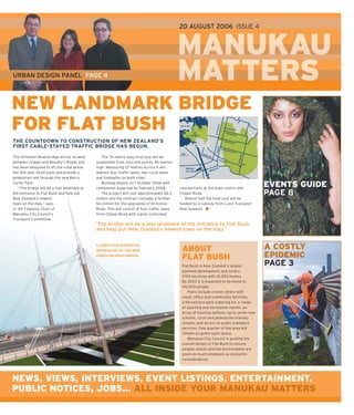 20 AUGUST 2006 ISSUE 4



                                                                                            MANUKAU
URBAN DESIGN PANEL PAGE 4                                                                   MATTERS
                                                                                            M     S
NEW LANDMARK BRIDGE
FOR FLAT BUSH
THE COUNTDOWN TO CONSTRUCTION OF NEW ZEALAND’S
FIRST CABLE-STAYED TRAFFIC BRIDGE HAS BEGUN.

The Ormiston Road bridge will be located       The 70-metre long structure will be
between Chapel and Murphy’s Roads and       suspended from concrete pylons 46 metres
has been designed to lift the road above    high. Measuring 27 metres across it will
the 100-year ﬂ ood plain and provide a      feature four trafﬁ c lanes, two cycle lanes
pedestrian link through the new Barry       and footpaths on both sides.
Curtis Park.
   “The bridge will be a real landmark at
                                               Building begins on 1 October 2006 with
                                            completion expected by February 2008.           intersections at the town centre and
                                                                                                                                         EVENTS GUIDE
the entrance to Flat Bush and help put         The project will cost approximately $6.3     Chapel Road.                                 PAGE 8
New Zealand’s newest                        million and the contract includes a further        Almost half the total cost will be
town on the map,” says                      $6 million for the upgrading of Ormiston        funded by a subsidy from Land Transport
Cr Alf Filipaina, Chair of                  Road. This will consist of four trafﬁ c lanes   New Zealand.
Manukau City Council’s                      from Chapel Road with signal-controlled
Transport Committee.
                                            “The bridge will be a real landmark at the entrance to Flat Bush
                                             and help put New Zealand’s newest town on the map.”


                                            A COMPUTER GENERATED
                                            IMPRESSION OF THE NEW                            ABOUT                                       A COSTLY
                                            ORMISTON ROAD BRIDGE
                                                                                             FLAT BUSH                                   EPIDEMIC
                                                                                             Flat Bush is New Zealand’s largest          PAGE 3
                                                                                             planned development and covers
                                                                                             1700 hectares with 15,000 homes.
                                                                                             By 2020 it is expected to be home to
                                                                                             40,000 people.
                                                                                                Plans include a town centre with
                                                                                             retail, ofﬁ ce and community facilities,
                                                                                             a 94-hectare park (catering for a range
                                                                                             of sporting and recreation needs), an
                                                                                             array of housing options, up to seven new
                                                                                             schools, cycle and pedestrian-friendly
                                                                                             streets, and access to public transport
                                                                                             services. One quarter of the area will
                                                                                             remain as green open space.
                                                                                                Manukau City Council is guiding the
                                                                                             overall design of Flat Bush to ensure
                                                                                             people, places and the environment are
                                                                                             given as much emphasis as economic
                                                                                             considerations.




NEWS, VIEWS, INTERVIEWS, EVENT LISTINGS, ENTERTAINMENT,
PUBLIC NOTICES, JOBS... ALL INSIDE YOUR MANUKAU MATTERS
 