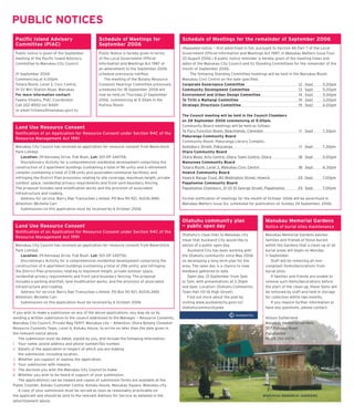 PUBLIC NOTICES
 Paciﬁc Island Advisory                          Schedule of Meetings for                     Schedule of Meetings for the remainder of September 2006
 Committee (PIAC)                                September 2006
                                                                                              (Repeated notice — ﬁ rst advertised in full, pursuant to Section 46 Part 7 of the Local
 Public notice is given of the September         Public Notice is hereby given in terms       Government Ofﬁ cial Information and Meetings Act 1987, in Manukau Matters Issue Four,
 meeting of the Paciﬁ c Island Advisory          of the Local Government Ofﬁ cial             20 August 2006.) A public notice reminder is hereby given of the meeting times and
 Committee to Manukau City Council.              Information and Meetings Act 1987 of         dates of the Manukau City Council and its Standing Committees for the remainder of the
                                                 an amendment to the September 2006           month of September 2006.
 21 September 2006                               schedule previously notiﬁ ed.                    The following Standing Committee meetings will be held in the Manukau Room,
 Commencing at 6.00pm                               The meeting of the Botany Resource        Manukau Civic Centre on the date speciﬁ ed.
 Totara Room, Level 3, Civic Centre,             Consents Hearings Committee previously       Corporate Governance Committee                                       12 Sept       5.00pm
 31–33 Wiri Station Road, Manukau                scheduled for 18 September 2006 will         Community Development Committee                                      13 Sept       5.00pm
 For more information contact:                   now be held on Thursday 21 September         Environment and Urban Design Committee                              14 Sept        5.00pm
 Faama Viliamu, PIAC Coordinator                 2006, commencing at 9.30am in the            Te Tiriti o Waitangi Committee                                      19 Sept        3.00pm
 Call 262-8900 ext 8469                          Puhinui Room.                                Strategic Directions Committee                                      19 Sept        6.00pm
 or email fviliamu@manukau.govt.nz
                                                                                              The Council meeting will be held in the Council Chambers
                                                                                              on 28 September 2006 commencing at 5.00pm.
 Land Use Resource Consent                                                                    Community Board meetings will be held as follows:
                                                                                              Te Puru Function Room, Beachlands, Clevedon                         1 1 Sept      7.30pm
 Notiﬁ cation of an Application for Resource Consent under Section 94C of the
                                                                                              Pakuranga Community Board
 Resource Management Act 1991
                                                                                              Community Room, Pakuranga Library Complex,
 Manukau City Council has received an application for resource consent from Baverstock        Aylesbury Street, Pakuranga                                         1 1 Sept      7.30pm
 Park Limited.                                                                                Otara Community Board
    Location: 29 Kensway Drive, Flat Bush. Lot: 501 DP 340756.                                Otara Music Arts Centre, Otara Town Centre, Otara                  18 Sept        5.00pm
    Discretionary Activity for a comprehensive residential development comprising the         Manurewa Community Board
 construction of 2 apartment buildings (containing a total of 96 units) and a retirement      Totara Room, Level 3, Manukau Civic Centre                         18 Sept        6.30pm
 complex (containing a total of 238 units and associated communal facilities); and            Howick Community Board
 infringing the District Plan provisions relating to site coverage, maximum height, private   Howick Range Trust, 80 Wellington Street, Howick                   25 Sept        7.00pm
 outdoor space, residential privacy requirements and front yard boundary fencing.             Papatoetoe Community Board
 The proposal includes land modiﬁ cation works and the provision of associated                Papatoetoe Chambers, 31-33 St George Street, Papatoetoe            25 Sept        7.00pm
 infrastructure and roading.
    Address for service: Barry Rae Transurban Limited, PO Box 90 921, AUCKLAND;               Formal notiﬁ cation of meetings for the month of October 2006 will be advertised in
 Attention: Michelle Carr                                                                     Manukau Matters Issue Six, scheduled for publication on Sunday 24 September, 2006.
    Submissions on this application must be received by 6 October 2006


                                                                                              Otahuhu community plan                          Manukau Memorial Gardens
 Land Use Resource Consent                                                                    — public open day                               Notice of burial sites maintenance
 Notiﬁ cation of an Application for Resource Consent under Section 94C of the
                                                                                              Otahuhu’s close links to Manukau city           Manukau Memorial Gardens advises
 Resource Management Act 1991
                                                                                              mean that Auckland City would like to           families and friends of those buried
 Manukau City Council has received an application for resource consent from Baverstock        advise of a public open day.                    within the Gardens that a clean-up of all
 Park Limited.                                                                                   Auckland City has been working with          burial areas will begin on Monday
    Location: 29 Kensway Drive, Flat Bush. Lot: 501 DP 340756.                                the Otahuhu community since May 2006            1 1 September.
    Discretionary Activity for a comprehensive residential development comprising the         on developing a long term plan for the               Staff will be removing all non-
 construction of 6 apartment buildings (containing a total of 296 units); and infringing      area. The open day is a chance to view          compliant items/decorations from
 the District Plan provisions relating to maximum height, private outdoor space,              feedback gathered to date.                      burial plots.
 residential privacy requirements and front yard boundary fencing. The proposal                  Open day: 21 September from 3pm                   If families and friends are unable to
 includes a parking shortfall, land modiﬁ cation works, and the provision of associated       to 7pm, with presentations at 3.30pm            remove such items/decorations before
 infrastructure and roading.                                                                  and 6pm. Location: Otahuhu Community            the start of the clean-up, these items will
    Address for service: Barry Rae Transurban Limited, PO Box 90 921, AUCKLAND;               Town Hall (10-16 High Street).                  be removed by staff and held in storage
 Attention: Michelle Carr                                                                        Find out more about the plan by              for collection within two months.
    Submissions on this application must be received by 6 October 2006                        visiting www.aucklandcity.govt.nz/                   If you require further information or
                                                                                              otahuhucommunityplan                            have any questions, please contact:
If you wish to make a submission on any of the above applications, you may do so by
sending a written submission to the council addressed to the Manager — Resource Consents,                                                     Allison Sutherland
Manukau City Council, Private Bag 76917, Manukau city — Attention: Otara Botany Clevedon                                                      Manukau Memorial Gardens
Resource Consents Team, Level 4, Kotuku House, to arrive no later than the date given in                                                      357 Puhunui Road
the relevant notice above.                                                                                                                    Papatoetoe
    The submission must be dated, signed by you, and include the following information:                                                       Ph 09 250 0074
1 Your name, postal address and phone number/fax number.
2 Details of the application in respect of which you are making
    the submission, including location.
3 Whether you support or oppose the application.
4 Your submission with reasons.
5 The decision you wish the Manukau City Council to make.
6 Whether you wish to be heard in support of your submission.
    The application(s) can be viewed and copies of submission forms are available at the
Public Counter, Kotuku Customer Centre, Kotuku House, Manukau Square, Manukau city.
    A copy of your submission must be served as soon as reasonably practicable on
the applicant and should be sent to the relevant Address for Service as detailed in the                                                     MANUKAU MEMORIAL GARDENS
advertisement above.
 