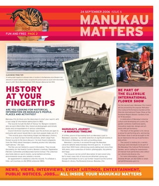 24 SEPTEMBER 2006 ISSUE 6



                                                                                                           MANUKAU
FUN AND FREE PAGE 2                                                                                        MATTERS
                                                                                                           M     S

CLOCKWISE FROM TOP:
A rowing eight regatta of unknown date or location in the Manukau area (Readers are
welcome to send in details if they recognise this picture and can assist with information
about it), MCC Works Bucklands Beach 1949, Mangere Memorial Hall 1959.




HISTORY                                                                                                                                                 BE PART OF
                                                                                                                                                        THE ELLERSLIE
AT YOUR                                                                                                                                                 INTERNATIONAL
                                                                                                                                                        FLOWER SHOW
FINGERTIPS                                                                                                                                              For the second year, Manukau City Council
                                                                                                                                                        will be presenting the popular Manukau
ARE YOU LOOKING FOR HISTORICAL                                                                                                                          City Cultural Performance Garden at the
INFORMATION ON MANUKAU’S PEOPLE,                                                                                                                        Ellerslie International Flower Show at the
PLACES AND ACTIVITIES?                                                                                                                                  Auckland Region Botanic Gardens from
                                                                                                                                                        14—19 November.
Manukau City Archives are the ideal place to start your search, with                                                                                        A celebration of Manukau’s diverse
a vast range of information dating back to 1862.                                                                                                        culture and developing arts scene, the
   The records include the Roll of Honour for Mangere residents                                                                                         garden combines traditional plants,
who served in World War One, historical photographs and minute                                                                                          innovative materials, design and art
books and correspondence of various committees.                                                                                                         works with performance.
                                                                                     MANUKAU’S JOURNEY
   Council Archivist Courtney Harper says the archives are open to                                                                                          The heart of the garden is its role as
                                                                                     — A MANUKAU TIMELINE
everyone and council would like to see more people make use of it.                                                                                      a venue for performing arts, and during
   “The records give a fascinating insight into Manukau’s history.                   A further source of fascinating facts on Manukau’s past is         the ﬂ ower show it will be brought to life
There is so much to learn from the archives, which range from                        Manukau’s Journey — an online selection of signiﬁ cant events in   by an impressive line-up of performers
formal records to the more obscure. I’ve even found complaints                       the history of Manukau city and surrounding areas.                 and artists.
from the 1940s about teenagers sneaking alcohol into Saturday                           Manukau’s Journey is accessed through the Manukau                   The council is looking for a variety
night dances,” she says.                                                             Libraries website www.manukau-libraries.govt.nz . It contains      of groups and individuals to be part of
   The ﬁ les are not limited to council information. They include                    more than 3500 items referencing events dating back more than      the Manukau City Cultural Performance
documents for the Howick Country Women’s Institute, Papatoetoe                       300 years, plus a selection of historic photographs, documents     Garden, and is calling for expressions
Patriotic Committee and Manurewa Central School. The collection                      and maps.                                                          of interest from performers who reﬂ ect
also holds data on sports events, social welfare activities,                            The resource carries a brief description of each event only,    our vibrant and diverse city.
environmental issues and cemetery records.                                           but in most cases lists of sources are attached, giving you            For more information, contact
   An appointment is needed to view the records. To schedule a                       enough information to carry out further research at the Central    Amanda Wright, ph 262 5292 or email
time, call Courtney on 262 8900 extension 5855.                                      Research Library, 15a Ronwood Avenue, Manukau City.                awright@manukau.govt.nz.




NEWS, VIEWS, INTERVIEWS, EVENT LISTINGS, ENTERTAINMENT,
PUBLIC NOTICES, JOBS... ALL INSIDE YOUR MANUKAU MATTERS
 