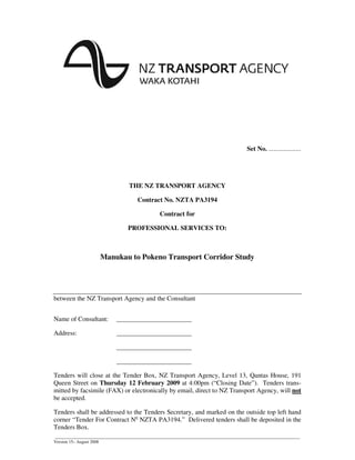 ______________________________________________________________________________________________________________
Version 15– August 2008
Set No. ...................
THE NZ TRANSPORT AGENCY
Contract No. NZTA PA3194
Contract for
PROFESSIONAL SERVICES TO:
Manukau to Pokeno Transport Corridor Study
between the NZ Transport Agency and the Consultant
Name of Consultant: _______________________
Address: _______________________
_______________________
_______________________
Tenders will close at the Tender Box, NZ Transport Agency, Level 13, Qantas House, 191
Queen Street on Thursday 12 February 2009 at 4:00pm (“Closing Date”). Tenders trans-
mitted by facsimile (FAX) or electronically by email, direct to NZ Transport Agency, will not
be accepted.
Tenders shall be addressed to the Tenders Secretary, and marked on the outside top left hand
corner “Tender For Contract No
NZTA PA3194.” Delivered tenders shall be deposited in the
Tenders Box.
 