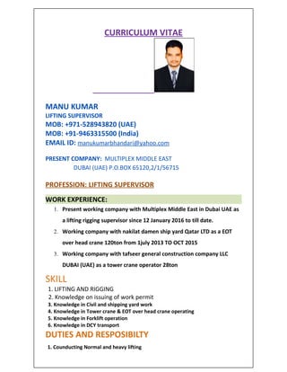 CURRICULUM VITAE
MANU KUMAR
LIFTING SUPERVISOR
MOB: +971-528943820 (UAE)
MOB: +91-9463315500 (India)
EMAIL ID: manukumarbhandari@yahoo.com
PRESENT COMPANY: MULTIPLEX MIDDLE EAST
DUBAI (UAE) P.O.BOX 65120,2/1/56715
PROFESSION: LIFTING SUPERVISOR
WORK EXPERIENCE:
1. Present working company with Multiplex Middle East in Dubai UAE as
a lifting rigging supervisor since 12 January 2016 to till date.
2. Working company with nakilat damen ship yard Qatar LTD as a EOT
over head crane 120ton from 1july 2013 TO OCT 2015
3. Working company with tafseer general construction company LLC
DUBAI (UAE) as a tower crane operator 28ton
SKILL
1. LIFTING AND RIGGING
2. Knowledge on issuing of work permit
3. Knowledge in Civil and shipping yard work
4. Knowledge in Tower crane & EOT over head crane operating
5. Knowledge in Forklift operation
6. Knowledge in DCY transport
DUTIES AND RESPOSIBILTY
1. Counducting Normal and heavy lifting
 