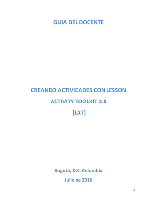 GUIA DEL DOCENTE




CREANDO ACTIVIDADES CON LESSON
      ACTIVITY TOOLKIT 2.0
              [LAT]




       Bogotá, D.C. Colombia
           Julio de 2010
                                 0
 