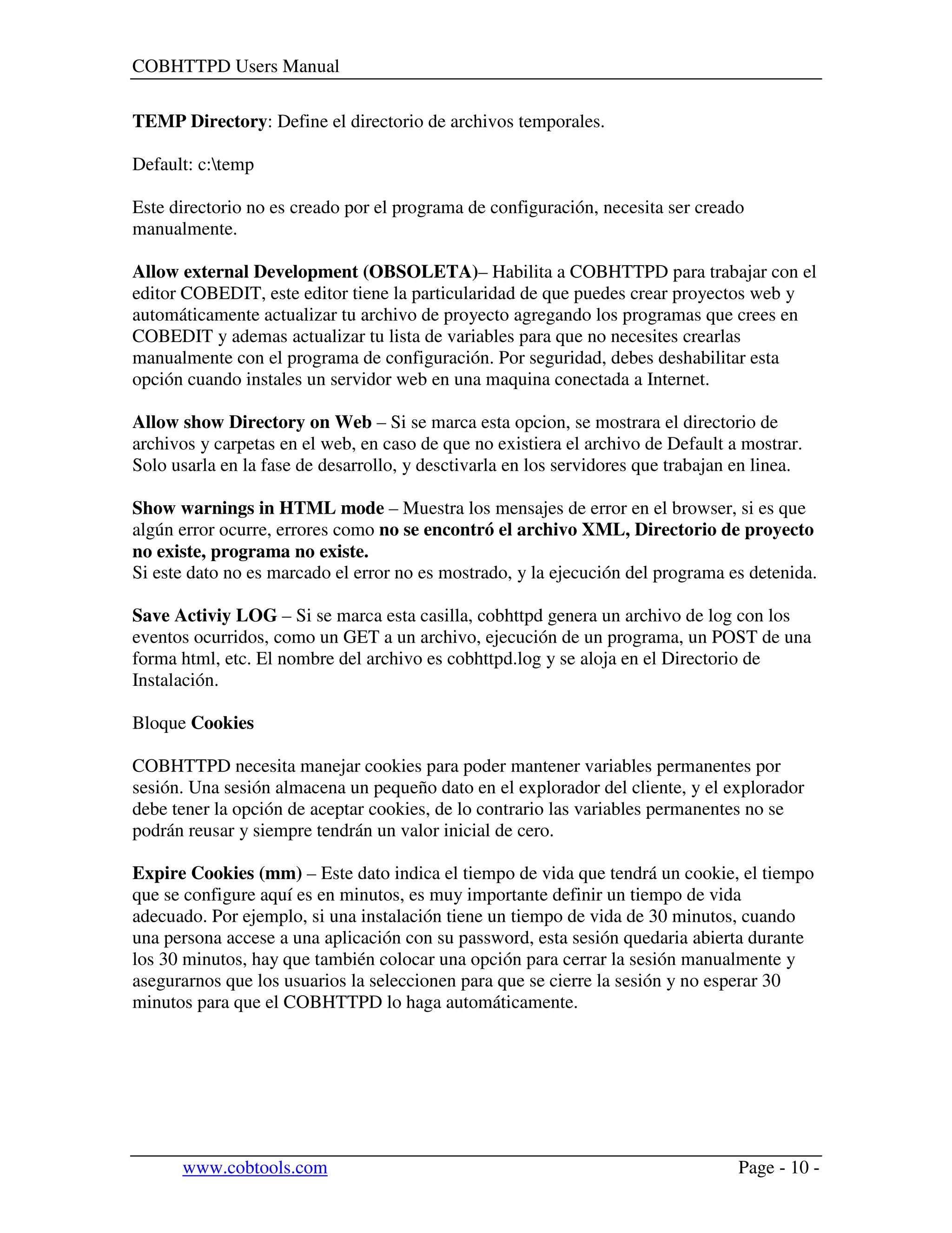 COBHTTPD Users Manual
www.cobtools.com Page - 10 -
TEMP Directory: Define el directorio de archivos temporales.
Default: c:temp
Este directorio no es creado por el programa de configuración, necesita ser creado
manualmente.
Allow external Development (OBSOLETA)– Habilita a COBHTTPD para trabajar con el
editor COBEDIT, este editor tiene la particularidad de que puedes crear proyectos web y
automáticamente actualizar tu archivo de proyecto agregando los programas que crees en
COBEDIT y ademas actualizar tu lista de variables para que no necesites crearlas
manualmente con el programa de configuración. Por seguridad, debes deshabilitar esta
opción cuando instales un servidor web en una maquina conectada a Internet.
Allow show Directory on Web – Si se marca esta opcion, se mostrara el directorio de
archivos y carpetas en el web, en caso de que no existiera el archivo de Default a mostrar.
Solo usarla en la fase de desarrollo, y desctivarla en los servidores que trabajan en linea.
Show warnings in HTML mode – Muestra los mensajes de error en el browser, si es que
algún error ocurre, errores como no se encontró el archivo XML, Directorio de proyecto
no existe, programa no existe.
Si este dato no es marcado el error no es mostrado, y la ejecución del programa es detenida.
Save Activiy LOG – Si se marca esta casilla, cobhttpd genera un archivo de log con los
eventos ocurridos, como un GET a un archivo, ejecución de un programa, un POST de una
forma html, etc. El nombre del archivo es cobhttpd.log y se aloja en el Directorio de
Instalación.
Bloque Cookies
COBHTTPD necesita manejar cookies para poder mantener variables permanentes por
sesión. Una sesión almacena un pequeño dato en el explorador del cliente, y el explorador
debe tener la opción de aceptar cookies, de lo contrario las variables permanentes no se
podrán reusar y siempre tendrán un valor inicial de cero.
Expire Cookies (mm) – Este dato indica el tiempo de vida que tendrá un cookie, el tiempo
que se configure aquí es en minutos, es muy importante definir un tiempo de vida
adecuado. Por ejemplo, si una instalación tiene un tiempo de vida de 30 minutos, cuando
una persona accese a una aplicación con su password, esta sesión quedaria abierta durante
los 30 minutos, hay que también colocar una opción para cerrar la sesión manualmente y
asegurarnos que los usuarios la seleccionen para que se cierre la sesión y no esperar 30
minutos para que el COBHTTPD lo haga automáticamente.
 