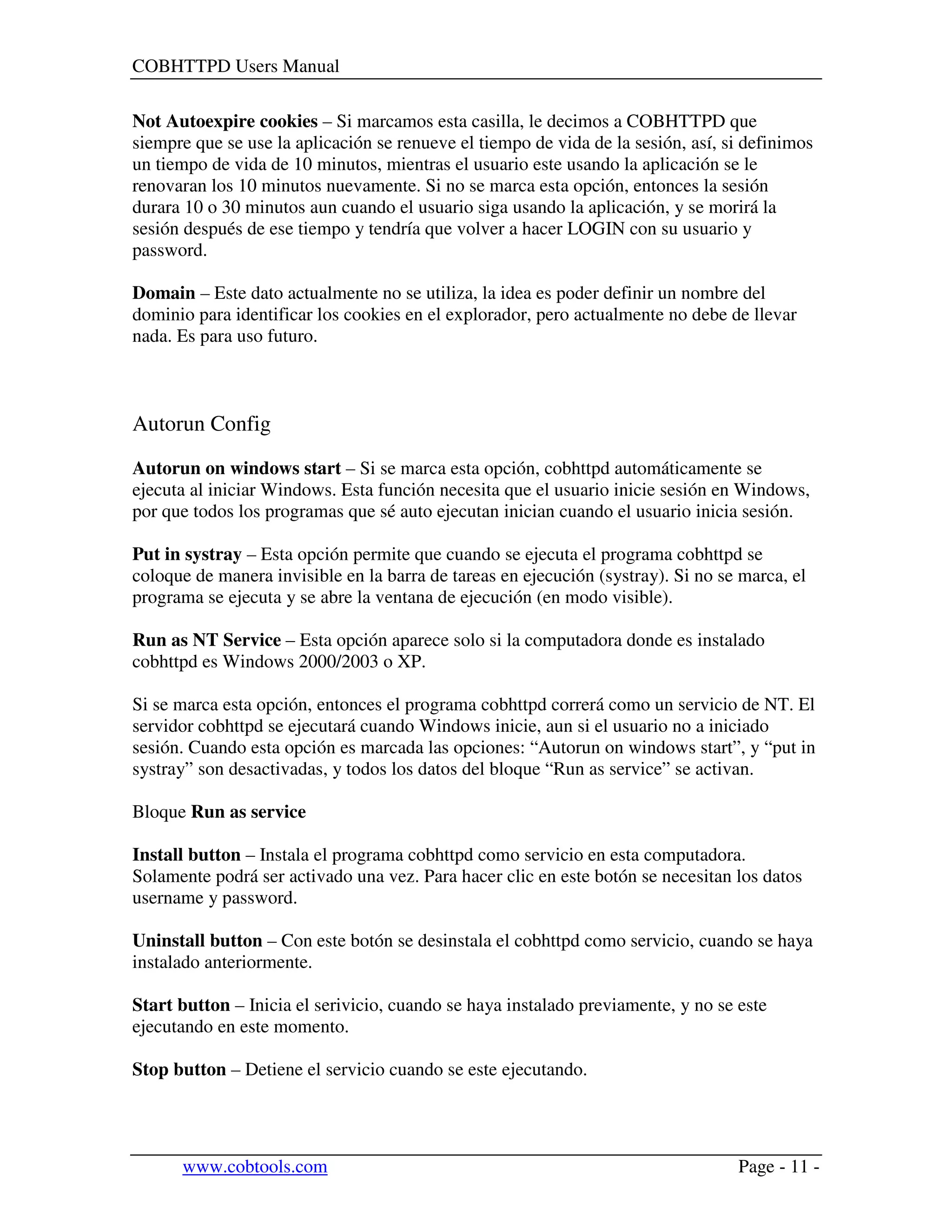 COBHTTPD Users Manual
www.cobtools.com Page - 11 -
Not Autoexpire cookies – Si marcamos esta casilla, le decimos a COBHTTPD que
siempre que se use la aplicación se renueve el tiempo de vida de la sesión, así, si definimos
un tiempo de vida de 10 minutos, mientras el usuario este usando la aplicación se le
renovaran los 10 minutos nuevamente. Si no se marca esta opción, entonces la sesión
durara 10 o 30 minutos aun cuando el usuario siga usando la aplicación, y se morirá la
sesión después de ese tiempo y tendría que volver a hacer LOGIN con su usuario y
password.
Domain – Este dato actualmente no se utiliza, la idea es poder definir un nombre del
dominio para identificar los cookies en el explorador, pero actualmente no debe de llevar
nada. Es para uso futuro.
Autorun Config
Autorun on windows start – Si se marca esta opción, cobhttpd automáticamente se
ejecuta al iniciar Windows. Esta función necesita que el usuario inicie sesión en Windows,
por que todos los programas que sé auto ejecutan inician cuando el usuario inicia sesión.
Put in systray – Esta opción permite que cuando se ejecuta el programa cobhttpd se
coloque de manera invisible en la barra de tareas en ejecución (systray). Si no se marca, el
programa se ejecuta y se abre la ventana de ejecución (en modo visible).
Run as NT Service – Esta opción aparece solo si la computadora donde es instalado
cobhttpd es Windows 2000/2003 o XP.
Si se marca esta opción, entonces el programa cobhttpd correrá como un servicio de NT. El
servidor cobhttpd se ejecutará cuando Windows inicie, aun si el usuario no a iniciado
sesión. Cuando esta opción es marcada las opciones: “Autorun on windows start”, y “put in
systray” son desactivadas, y todos los datos del bloque “Run as service” se activan.
Bloque Run as service
Install button – Instala el programa cobhttpd como servicio en esta computadora.
Solamente podrá ser activado una vez. Para hacer clic en este botón se necesitan los datos
username y password.
Uninstall button – Con este botón se desinstala el cobhttpd como servicio, cuando se haya
instalado anteriormente.
Start button – Inicia el serivicio, cuando se haya instalado previamente, y no se este
ejecutando en este momento.
Stop button – Detiene el servicio cuando se este ejecutando.
 