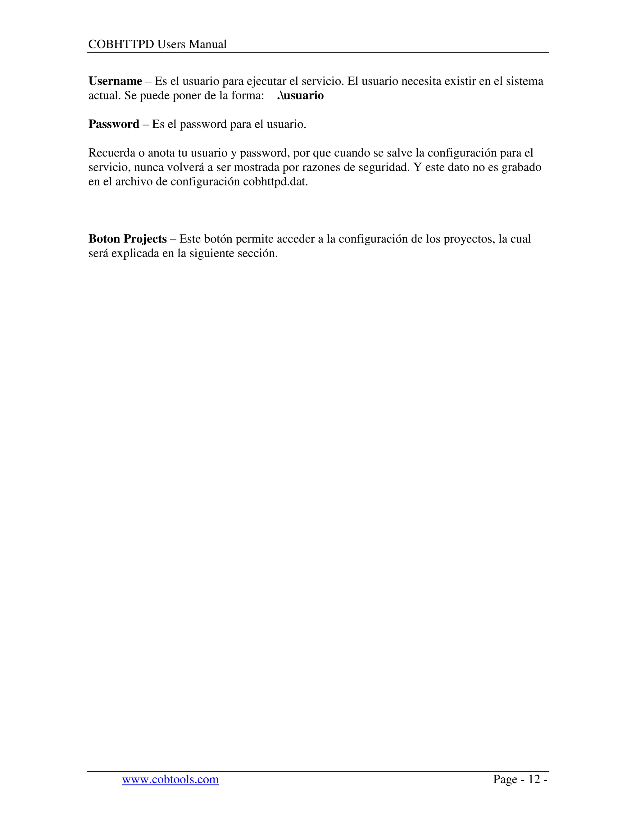 COBHTTPD Users Manual
www.cobtools.com Page - 12 -
Username – Es el usuario para ejecutar el servicio. El usuario necesita existir en el sistema
actual. Se puede poner de la forma: .usuario
Password – Es el password para el usuario.
Recuerda o anota tu usuario y password, por que cuando se salve la configuración para el
servicio, nunca volverá a ser mostrada por razones de seguridad. Y este dato no es grabado
en el archivo de configuración cobhttpd.dat.
Boton Projects – Este botón permite acceder a la configuración de los proyectos, la cual
será explicada en la siguiente sección.
 