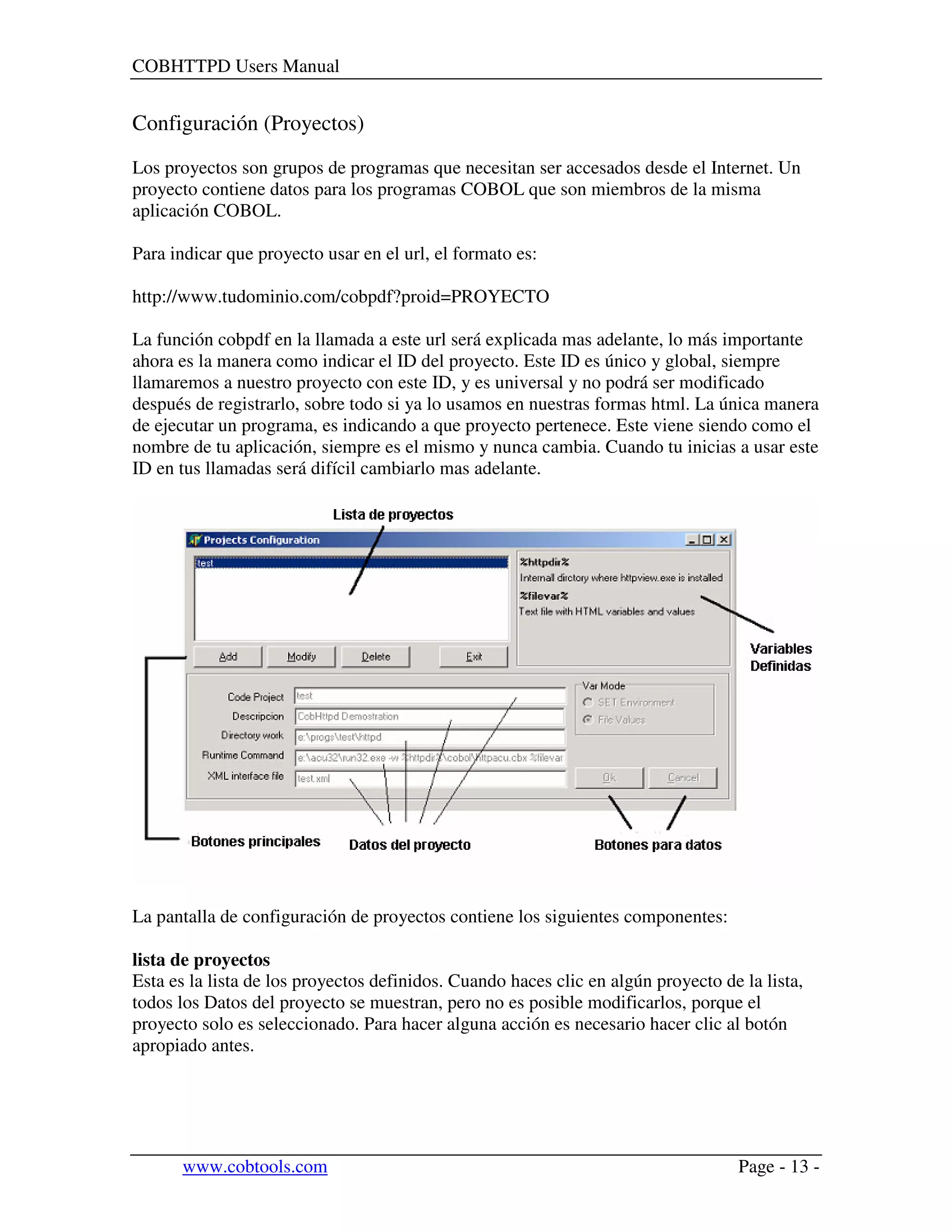 COBHTTPD Users Manual
www.cobtools.com Page - 13 -
Configuración (Proyectos)
Los proyectos son grupos de programas que necesitan ser accesados desde el Internet. Un
proyecto contiene datos para los programas COBOL que son miembros de la misma
aplicación COBOL.
Para indicar que proyecto usar en el url, el formato es:
http://www.tudominio.com/cobpdf?proid=PROYECTO
La función cobpdf en la llamada a este url será explicada mas adelante, lo más importante
ahora es la manera como indicar el ID del proyecto. Este ID es único y global, siempre
llamaremos a nuestro proyecto con este ID, y es universal y no podrá ser modificado
después de registrarlo, sobre todo si ya lo usamos en nuestras formas html. La única manera
de ejecutar un programa, es indicando a que proyecto pertenece. Este viene siendo como el
nombre de tu aplicación, siempre es el mismo y nunca cambia. Cuando tu inicias a usar este
ID en tus llamadas será difícil cambiarlo mas adelante.
La pantalla de configuración de proyectos contiene los siguientes componentes:
lista de proyectos
Esta es la lista de los proyectos definidos. Cuando haces clic en algún proyecto de la lista,
todos los Datos del proyecto se muestran, pero no es posible modificarlos, porque el
proyecto solo es seleccionado. Para hacer alguna acción es necesario hacer clic al botón
apropiado antes.
 