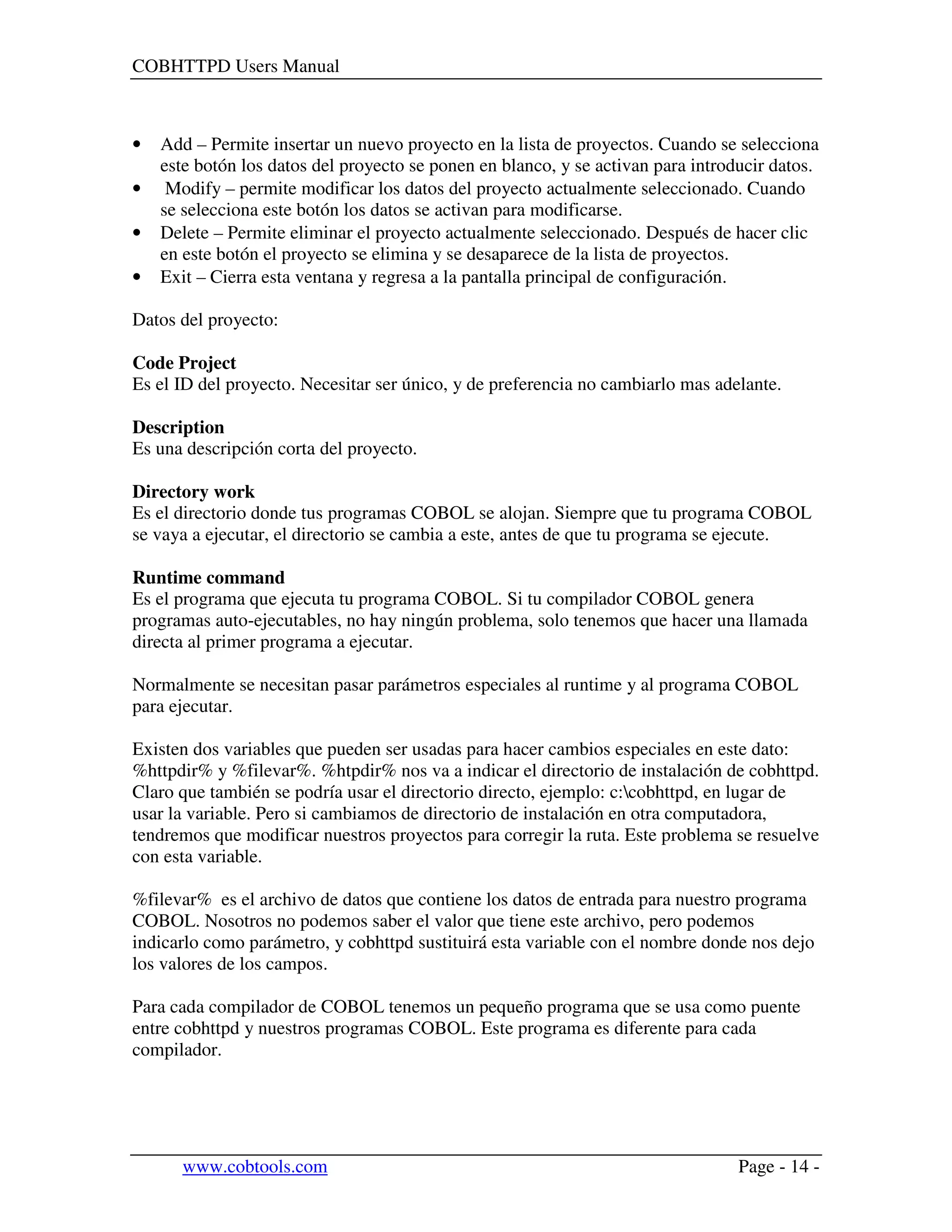 COBHTTPD Users Manual
www.cobtools.com Page - 14 -
• Add – Permite insertar un nuevo proyecto en la lista de proyectos. Cuando se selecciona
este botón los datos del proyecto se ponen en blanco, y se activan para introducir datos.
• Modify – permite modificar los datos del proyecto actualmente seleccionado. Cuando
se selecciona este botón los datos se activan para modificarse.
• Delete – Permite eliminar el proyecto actualmente seleccionado. Después de hacer clic
en este botón el proyecto se elimina y se desaparece de la lista de proyectos.
• Exit – Cierra esta ventana y regresa a la pantalla principal de configuración.
Datos del proyecto:
Code Project
Es el ID del proyecto. Necesitar ser único, y de preferencia no cambiarlo mas adelante.
Description
Es una descripción corta del proyecto.
Directory work
Es el directorio donde tus programas COBOL se alojan. Siempre que tu programa COBOL
se vaya a ejecutar, el directorio se cambia a este, antes de que tu programa se ejecute.
Runtime command
Es el programa que ejecuta tu programa COBOL. Si tu compilador COBOL genera
programas auto-ejecutables, no hay ningún problema, solo tenemos que hacer una llamada
directa al primer programa a ejecutar.
Normalmente se necesitan pasar parámetros especiales al runtime y al programa COBOL
para ejecutar.
Existen dos variables que pueden ser usadas para hacer cambios especiales en este dato:
%httpdir% y %filevar%. %htpdir% nos va a indicar el directorio de instalación de cobhttpd.
Claro que también se podría usar el directorio directo, ejemplo: c:cobhttpd, en lugar de
usar la variable. Pero si cambiamos de directorio de instalación en otra computadora,
tendremos que modificar nuestros proyectos para corregir la ruta. Este problema se resuelve
con esta variable.
%filevar% es el archivo de datos que contiene los datos de entrada para nuestro programa
COBOL. Nosotros no podemos saber el valor que tiene este archivo, pero podemos
indicarlo como parámetro, y cobhttpd sustituirá esta variable con el nombre donde nos dejo
los valores de los campos.
Para cada compilador de COBOL tenemos un pequeño programa que se usa como puente
entre cobhttpd y nuestros programas COBOL. Este programa es diferente para cada
compilador.
 