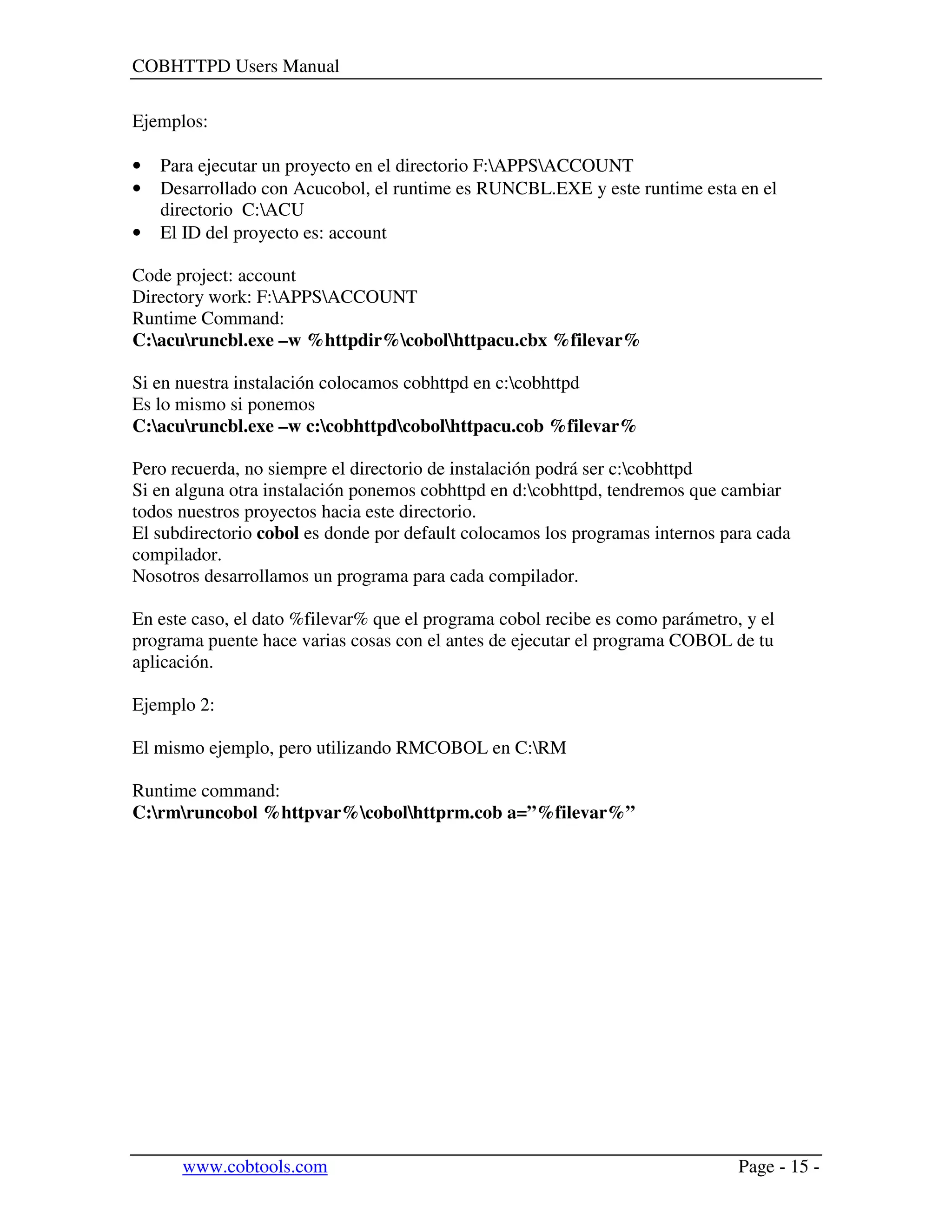 COBHTTPD Users Manual
www.cobtools.com Page - 15 -
Ejemplos:
• Para ejecutar un proyecto en el directorio F:APPSACCOUNT
• Desarrollado con Acucobol, el runtime es RUNCBL.EXE y este runtime esta en el
directorio C:ACU
• El ID del proyecto es: account
Code project: account
Directory work: F:APPSACCOUNT
Runtime Command:
C:acuruncbl.exe –w %httpdir%cobolhttpacu.cbx %filevar%
Si en nuestra instalación colocamos cobhttpd en c:cobhttpd
Es lo mismo si ponemos
C:acuruncbl.exe –w c:cobhttpdcobolhttpacu.cob %filevar%
Pero recuerda, no siempre el directorio de instalación podrá ser c:cobhttpd
Si en alguna otra instalación ponemos cobhttpd en d:cobhttpd, tendremos que cambiar
todos nuestros proyectos hacia este directorio.
El subdirectorio cobol es donde por default colocamos los programas internos para cada
compilador.
Nosotros desarrollamos un programa para cada compilador.
En este caso, el dato %filevar% que el programa cobol recibe es como parámetro, y el
programa puente hace varias cosas con el antes de ejecutar el programa COBOL de tu
aplicación.
Ejemplo 2:
El mismo ejemplo, pero utilizando RMCOBOL en C:RM
Runtime command:
C:rmruncobol %httpvar%cobolhttprm.cob a=”%filevar%”
 