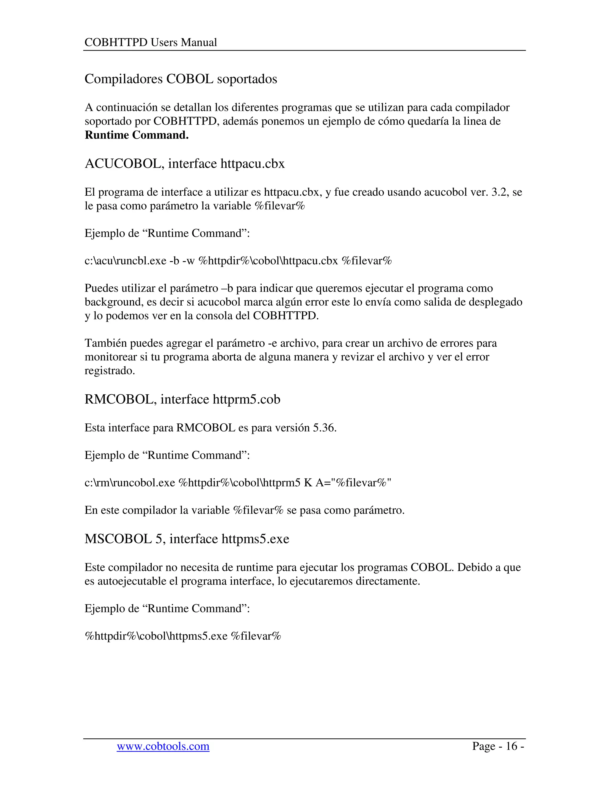 COBHTTPD Users Manual
www.cobtools.com Page - 16 -
Compiladores COBOL soportados
A continuación se detallan los diferentes programas que se utilizan para cada compilador
soportado por COBHTTPD, además ponemos un ejemplo de cómo quedaría la linea de
Runtime Command.
ACUCOBOL, interface httpacu.cbx
El programa de interface a utilizar es httpacu.cbx, y fue creado usando acucobol ver. 3.2, se
le pasa como parámetro la variable %filevar%
Ejemplo de “Runtime Command”:
c:acuruncbl.exe -b -w %httpdir%cobolhttpacu.cbx %filevar%
Puedes utilizar el parámetro –b para indicar que queremos ejecutar el programa como
background, es decir si acucobol marca algún error este lo envía como salida de desplegado
y lo podemos ver en la consola del COBHTTPD.
También puedes agregar el parámetro -e archivo, para crear un archivo de errores para
monitorear si tu programa aborta de alguna manera y revizar el archivo y ver el error
registrado.
RMCOBOL, interface httprm5.cob
Esta interface para RMCOBOL es para versión 5.36.
Ejemplo de “Runtime Command”:
c:rmruncobol.exe %httpdir%cobolhttprm5 K A="%filevar%"
En este compilador la variable %filevar% se pasa como parámetro.
MSCOBOL 5, interface httpms5.exe
Este compilador no necesita de runtime para ejecutar los programas COBOL. Debido a que
es autoejecutable el programa interface, lo ejecutaremos directamente.
Ejemplo de “Runtime Command”:
%httpdir%cobolhttpms5.exe %filevar%
 