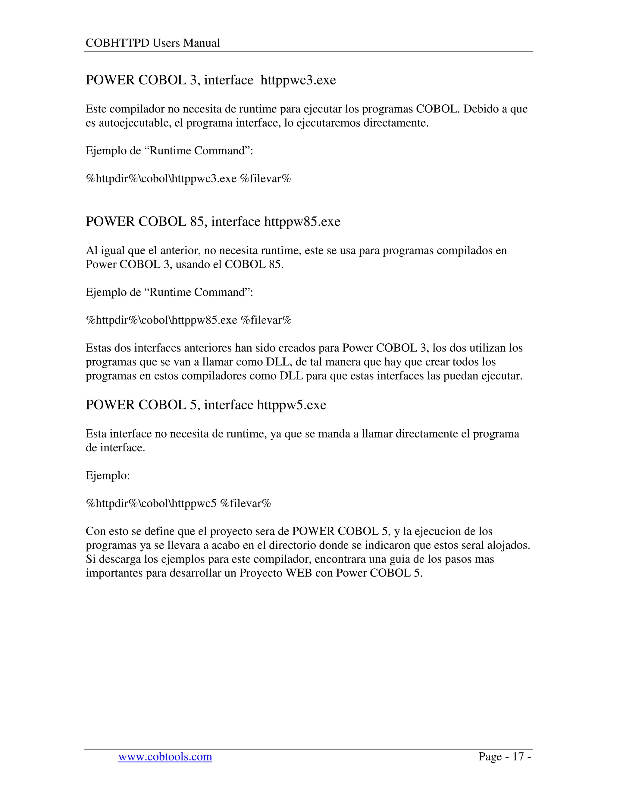COBHTTPD Users Manual
www.cobtools.com Page - 17 -
POWER COBOL 3, interface httppwc3.exe
Este compilador no necesita de runtime para ejecutar los programas COBOL. Debido a que
es autoejecutable, el programa interface, lo ejecutaremos directamente.
Ejemplo de “Runtime Command”:
%httpdir%cobolhttppwc3.exe %filevar%
POWER COBOL 85, interface httppw85.exe
Al igual que el anterior, no necesita runtime, este se usa para programas compilados en
Power COBOL 3, usando el COBOL 85.
Ejemplo de “Runtime Command”:
%httpdir%cobolhttppw85.exe %filevar%
Estas dos interfaces anteriores han sido creados para Power COBOL 3, los dos utilizan los
programas que se van a llamar como DLL, de tal manera que hay que crear todos los
programas en estos compiladores como DLL para que estas interfaces las puedan ejecutar.
POWER COBOL 5, interface httppw5.exe
Esta interface no necesita de runtime, ya que se manda a llamar directamente el programa
de interface.
Ejemplo:
%httpdir%cobolhttppwc5 %filevar%
Con esto se define que el proyecto sera de POWER COBOL 5, y la ejecucion de los
programas ya se llevara a acabo en el directorio donde se indicaron que estos seral alojados.
Si descarga los ejemplos para este compilador, encontrara una guia de los pasos mas
importantes para desarrollar un Proyecto WEB con Power COBOL 5.
 