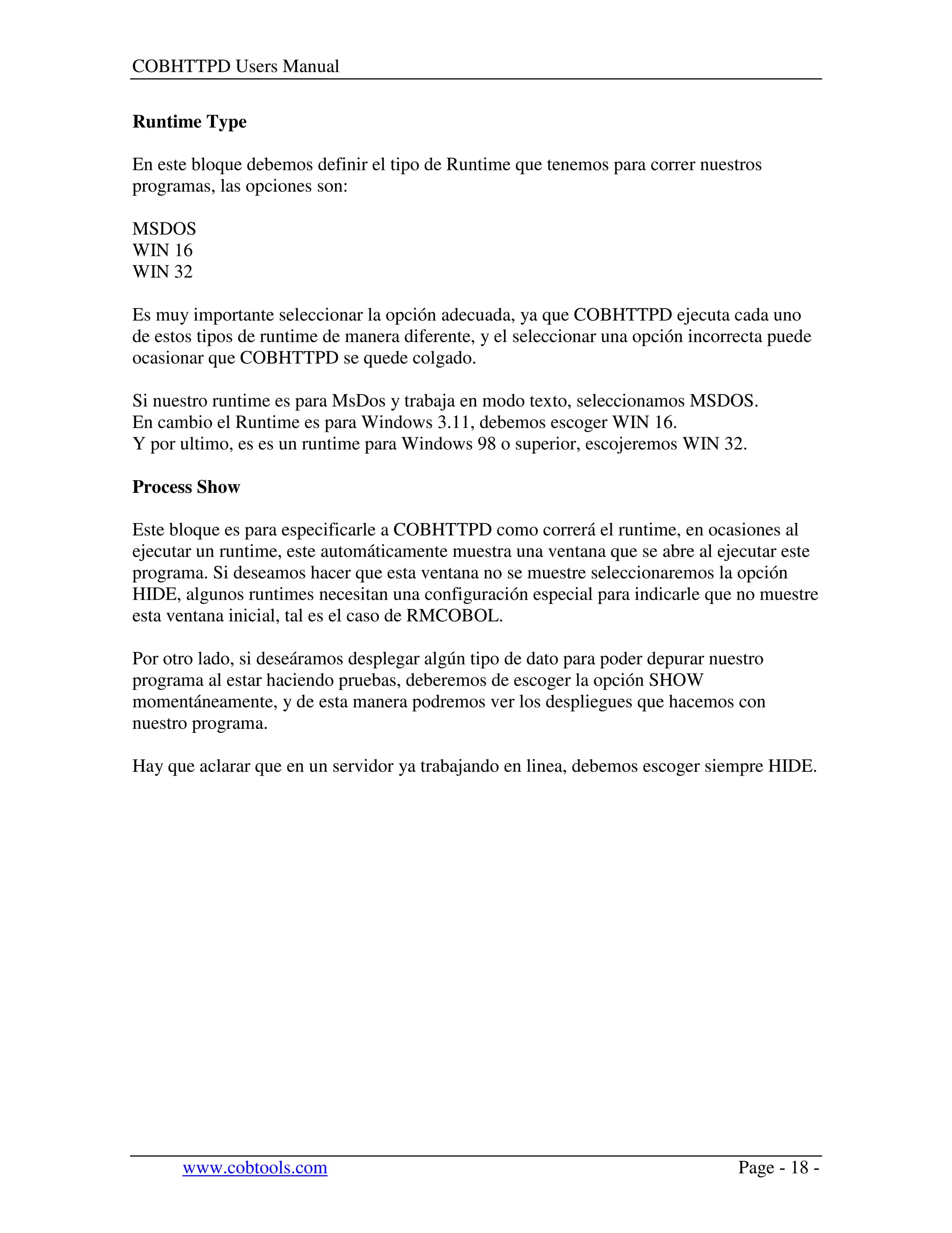 COBHTTPD Users Manual
www.cobtools.com Page - 18 -
Runtime Type
En este bloque debemos definir el tipo de Runtime que tenemos para correr nuestros
programas, las opciones son:
MSDOS
WIN 16
WIN 32
Es muy importante seleccionar la opción adecuada, ya que COBHTTPD ejecuta cada uno
de estos tipos de runtime de manera diferente, y el seleccionar una opción incorrecta puede
ocasionar que COBHTTPD se quede colgado.
Si nuestro runtime es para MsDos y trabaja en modo texto, seleccionamos MSDOS.
En cambio el Runtime es para Windows 3.11, debemos escoger WIN 16.
Y por ultimo, es es un runtime para Windows 98 o superior, escojeremos WIN 32.
Process Show
Este bloque es para especificarle a COBHTTPD como correrá el runtime, en ocasiones al
ejecutar un runtime, este automáticamente muestra una ventana que se abre al ejecutar este
programa. Si deseamos hacer que esta ventana no se muestre seleccionaremos la opción
HIDE, algunos runtimes necesitan una configuración especial para indicarle que no muestre
esta ventana inicial, tal es el caso de RMCOBOL.
Por otro lado, si deseáramos desplegar algún tipo de dato para poder depurar nuestro
programa al estar haciendo pruebas, deberemos de escoger la opción SHOW
momentáneamente, y de esta manera podremos ver los despliegues que hacemos con
nuestro programa.
Hay que aclarar que en un servidor ya trabajando en linea, debemos escoger siempre HIDE.
 