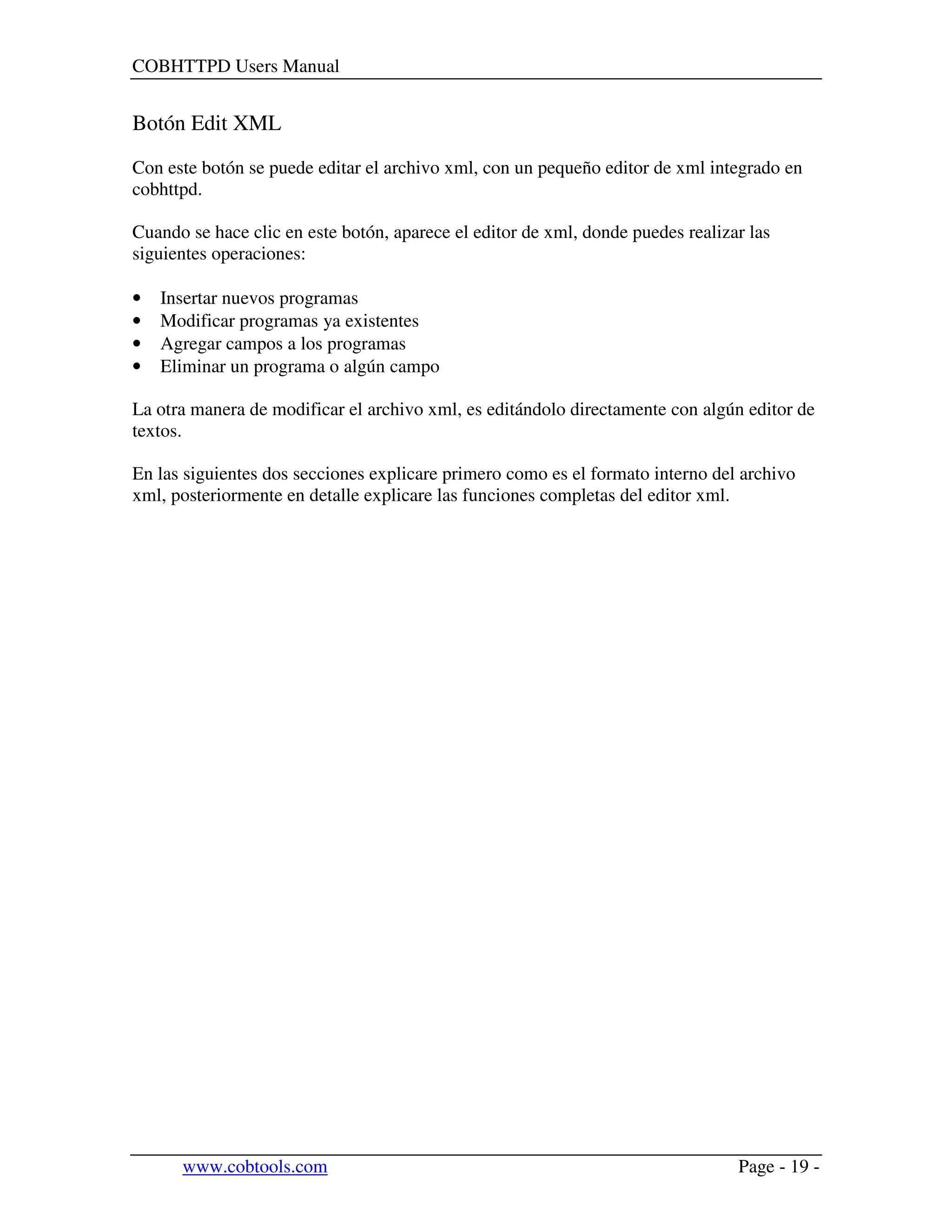 COBHTTPD Users Manual
www.cobtools.com Page - 19 -
Botón Edit XML
Con este botón se puede editar el archivo xml, con un pequeño editor de xml integrado en
cobhttpd.
Cuando se hace clic en este botón, aparece el editor de xml, donde puedes realizar las
siguientes operaciones:
• Insertar nuevos programas
• Modificar programas ya existentes
• Agregar campos a los programas
• Eliminar un programa o algún campo
La otra manera de modificar el archivo xml, es editándolo directamente con algún editor de
textos.
En las siguientes dos secciones explicare primero como es el formato interno del archivo
xml, posteriormente en detalle explicare las funciones completas del editor xml.
 