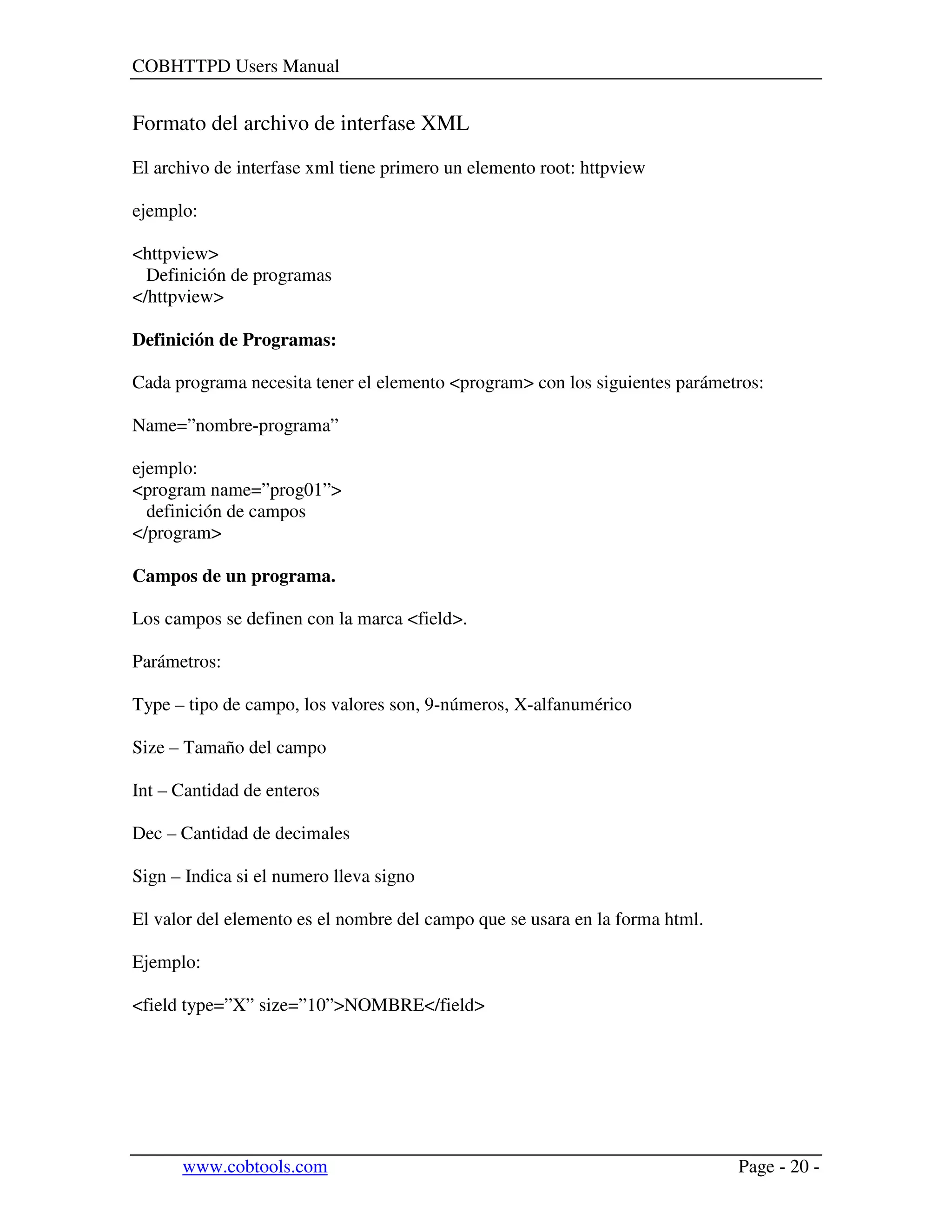 COBHTTPD Users Manual
www.cobtools.com Page - 20 -
Formato del archivo de interfase XML
El archivo de interfase xml tiene primero un elemento root: httpview
ejemplo:
<httpview>
Definición de programas
</httpview>
Definición de Programas:
Cada programa necesita tener el elemento <program> con los siguientes parámetros:
Name=”nombre-programa”
ejemplo:
<program name=”prog01”>
definición de campos
</program>
Campos de un programa.
Los campos se definen con la marca <field>.
Parámetros:
Type – tipo de campo, los valores son, 9-números, X-alfanumérico
Size – Tamaño del campo
Int – Cantidad de enteros
Dec – Cantidad de decimales
Sign – Indica si el numero lleva signo
El valor del elemento es el nombre del campo que se usara en la forma html.
Ejemplo:
<field type=”X” size=”10”>NOMBRE</field>
 