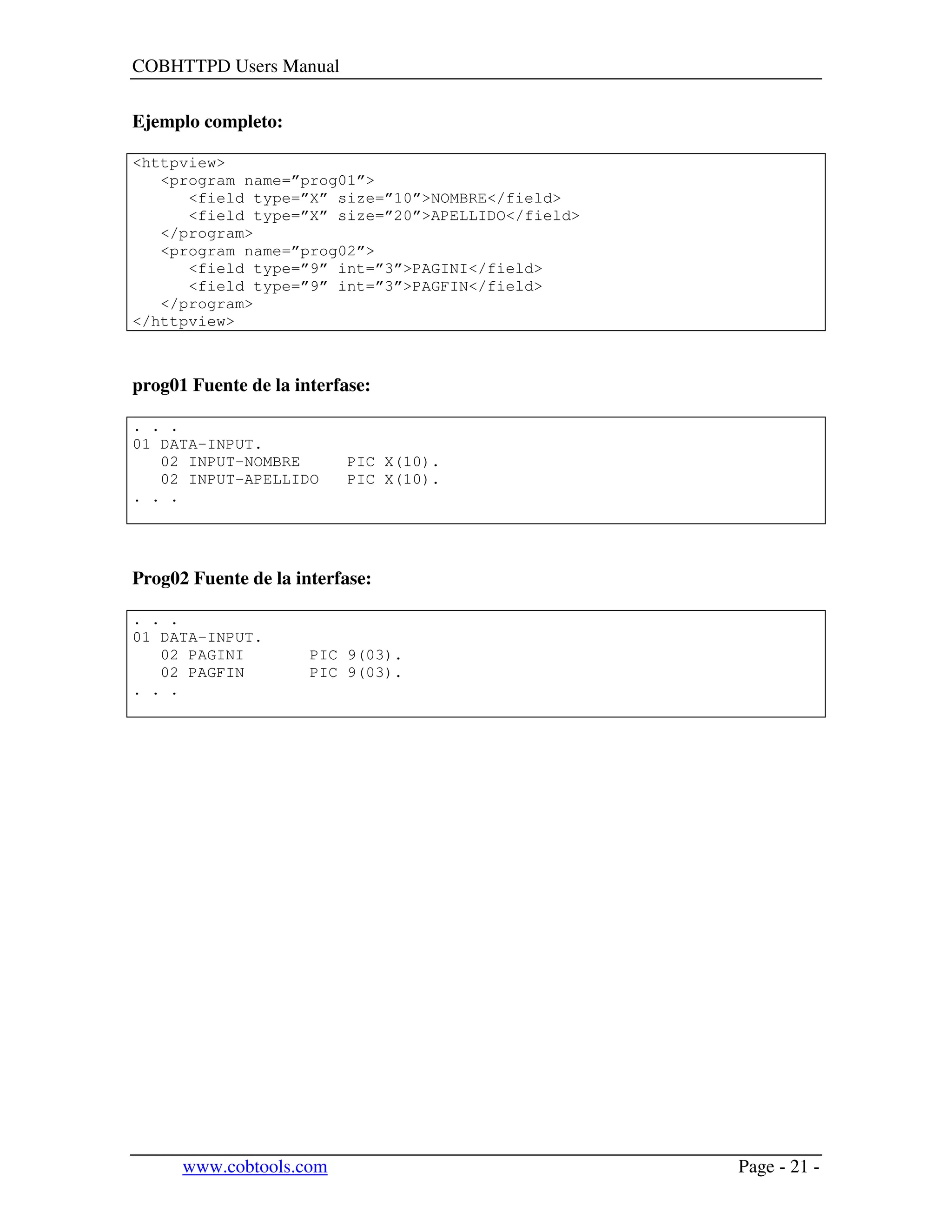 COBHTTPD Users Manual
www.cobtools.com Page - 21 -
Ejemplo completo:
<httpview>
<program name=”prog01”>
<field type=”X” size=”10”>NOMBRE</field>
<field type=”X” size=”20”>APELLIDO</field>
</program>
<program name=”prog02”>
<field type=”9” int=”3”>PAGINI</field>
<field type=”9” int=”3”>PAGFIN</field>
</program>
</httpview>
prog01 Fuente de la interfase:
. . .
01 DATA-INPUT.
02 INPUT-NOMBRE PIC X(10).
02 INPUT-APELLIDO PIC X(10).
. . .
Prog02 Fuente de la interfase:
. . .
01 DATA-INPUT.
02 PAGINI PIC 9(03).
02 PAGFIN PIC 9(03).
. . .
 