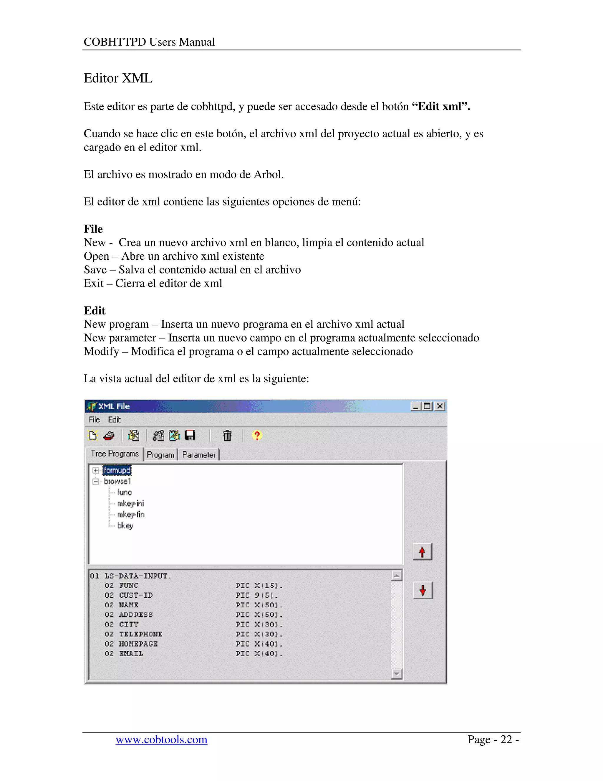 COBHTTPD Users Manual
www.cobtools.com Page - 22 -
Editor XML
Este editor es parte de cobhttpd, y puede ser accesado desde el botón “Edit xml”.
Cuando se hace clic en este botón, el archivo xml del proyecto actual es abierto, y es
cargado en el editor xml.
El archivo es mostrado en modo de Arbol.
El editor de xml contiene las siguientes opciones de menú:
File
New - Crea un nuevo archivo xml en blanco, limpia el contenido actual
Open – Abre un archivo xml existente
Save – Salva el contenido actual en el archivo
Exit – Cierra el editor de xml
Edit
New program – Inserta un nuevo programa en el archivo xml actual
New parameter – Inserta un nuevo campo en el programa actualmente seleccionado
Modify – Modifica el programa o el campo actualmente seleccionado
La vista actual del editor de xml es la siguiente:
 