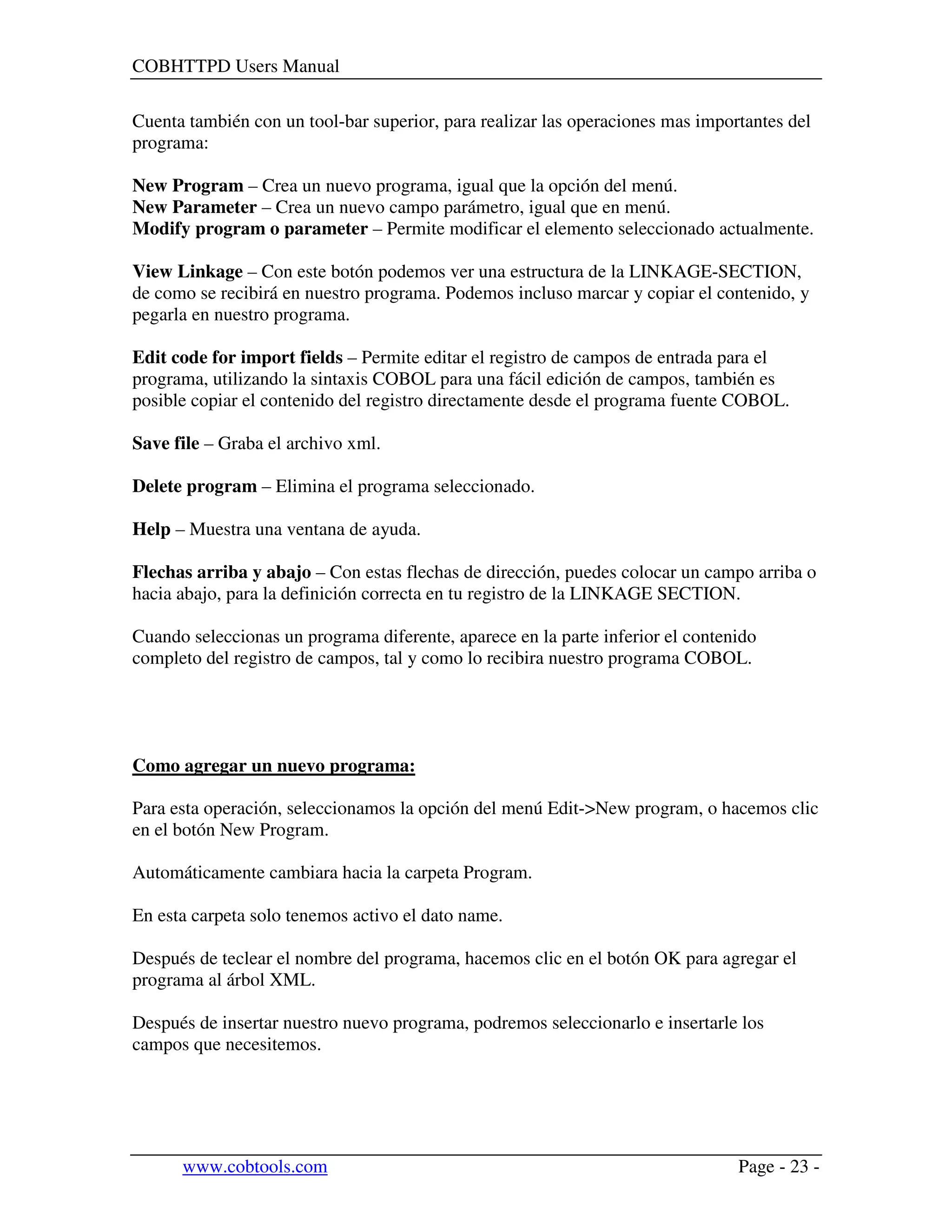 COBHTTPD Users Manual
www.cobtools.com Page - 23 -
Cuenta también con un tool-bar superior, para realizar las operaciones mas importantes del
programa:
New Program – Crea un nuevo programa, igual que la opción del menú.
New Parameter – Crea un nuevo campo parámetro, igual que en menú.
Modify program o parameter – Permite modificar el elemento seleccionado actualmente.
View Linkage – Con este botón podemos ver una estructura de la LINKAGE-SECTION,
de como se recibirá en nuestro programa. Podemos incluso marcar y copiar el contenido, y
pegarla en nuestro programa.
Edit code for import fields – Permite editar el registro de campos de entrada para el
programa, utilizando la sintaxis COBOL para una fácil edición de campos, también es
posible copiar el contenido del registro directamente desde el programa fuente COBOL.
Save file – Graba el archivo xml.
Delete program – Elimina el programa seleccionado.
Help – Muestra una ventana de ayuda.
Flechas arriba y abajo – Con estas flechas de dirección, puedes colocar un campo arriba o
hacia abajo, para la definición correcta en tu registro de la LINKAGE SECTION.
Cuando seleccionas un programa diferente, aparece en la parte inferior el contenido
completo del registro de campos, tal y como lo recibira nuestro programa COBOL.
Como agregar un nuevo programa:
Para esta operación, seleccionamos la opción del menú Edit->New program, o hacemos clic
en el botón New Program.
Automáticamente cambiara hacia la carpeta Program.
En esta carpeta solo tenemos activo el dato name.
Después de teclear el nombre del programa, hacemos clic en el botón OK para agregar el
programa al árbol XML.
Después de insertar nuestro nuevo programa, podremos seleccionarlo e insertarle los
campos que necesitemos.
 