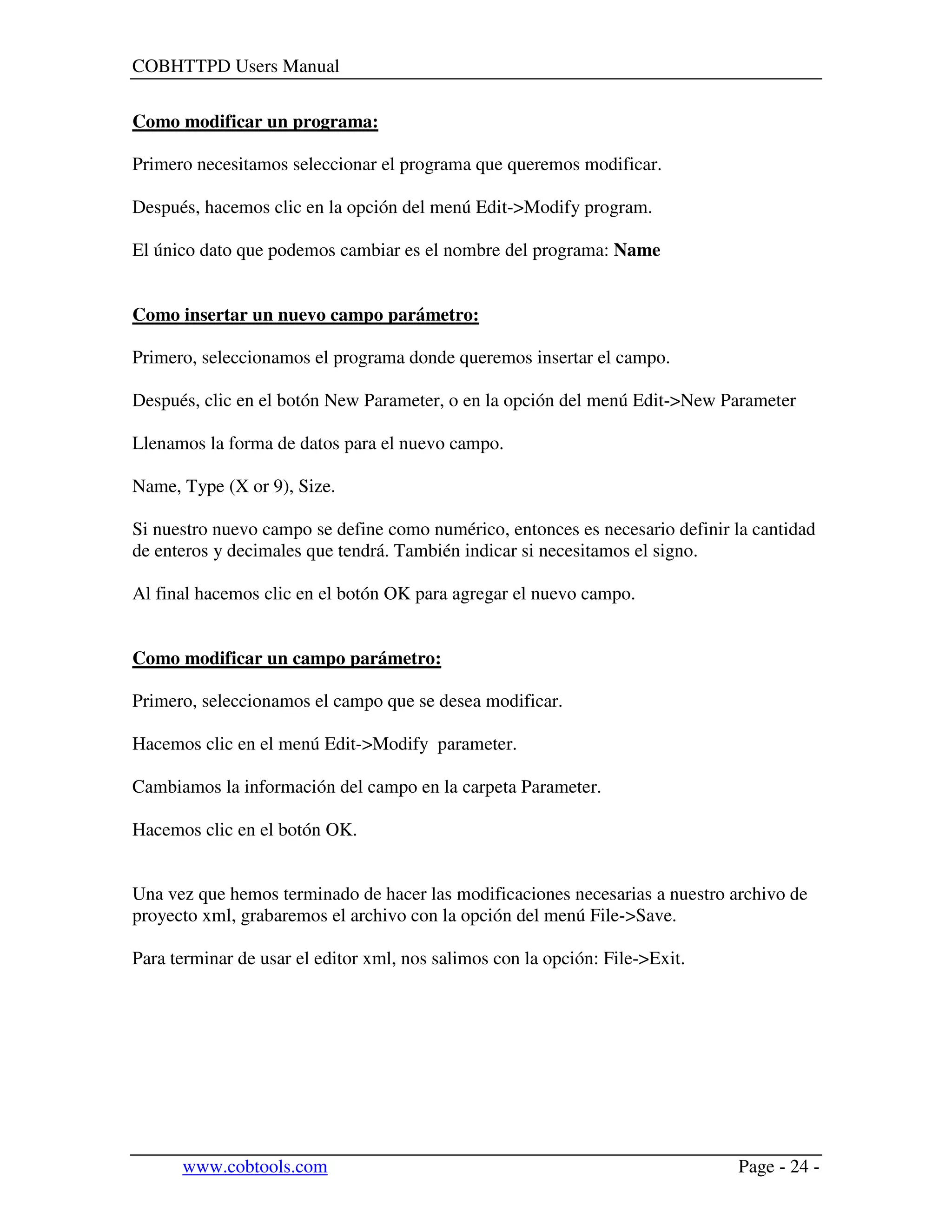 COBHTTPD Users Manual
www.cobtools.com Page - 24 -
Como modificar un programa:
Primero necesitamos seleccionar el programa que queremos modificar.
Después, hacemos clic en la opción del menú Edit->Modify program.
El único dato que podemos cambiar es el nombre del programa: Name
Como insertar un nuevo campo parámetro:
Primero, seleccionamos el programa donde queremos insertar el campo.
Después, clic en el botón New Parameter, o en la opción del menú Edit->New Parameter
Llenamos la forma de datos para el nuevo campo.
Name, Type (X or 9), Size.
Si nuestro nuevo campo se define como numérico, entonces es necesario definir la cantidad
de enteros y decimales que tendrá. También indicar si necesitamos el signo.
Al final hacemos clic en el botón OK para agregar el nuevo campo.
Como modificar un campo parámetro:
Primero, seleccionamos el campo que se desea modificar.
Hacemos clic en el menú Edit->Modify parameter.
Cambiamos la información del campo en la carpeta Parameter.
Hacemos clic en el botón OK.
Una vez que hemos terminado de hacer las modificaciones necesarias a nuestro archivo de
proyecto xml, grabaremos el archivo con la opción del menú File->Save.
Para terminar de usar el editor xml, nos salimos con la opción: File->Exit.
 
