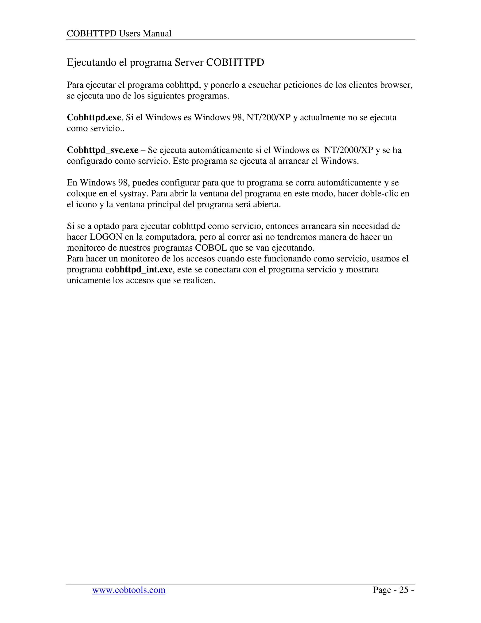 COBHTTPD Users Manual
www.cobtools.com Page - 25 -
Ejecutando el programa Server COBHTTPD
Para ejecutar el programa cobhttpd, y ponerlo a escuchar peticiones de los clientes browser,
se ejecuta uno de los siguientes programas.
Cobhttpd.exe, Si el Windows es Windows 98, NT/200/XP y actualmente no se ejecuta
como servicio..
Cobhttpd_svc.exe – Se ejecuta automáticamente si el Windows es NT/2000/XP y se ha
configurado como servicio. Este programa se ejecuta al arrancar el Windows.
En Windows 98, puedes configurar para que tu programa se corra automáticamente y se
coloque en el systray. Para abrir la ventana del programa en este modo, hacer doble-clic en
el icono y la ventana principal del programa será abierta.
Si se a optado para ejecutar cobhttpd como servicio, entonces arrancara sin necesidad de
hacer LOGON en la computadora, pero al correr asi no tendremos manera de hacer un
monitoreo de nuestros programas COBOL que se van ejecutando.
Para hacer un monitoreo de los accesos cuando este funcionando como servicio, usamos el
programa cobhttpd_int.exe, este se conectara con el programa servicio y mostrara
unicamente los accesos que se realicen.
 