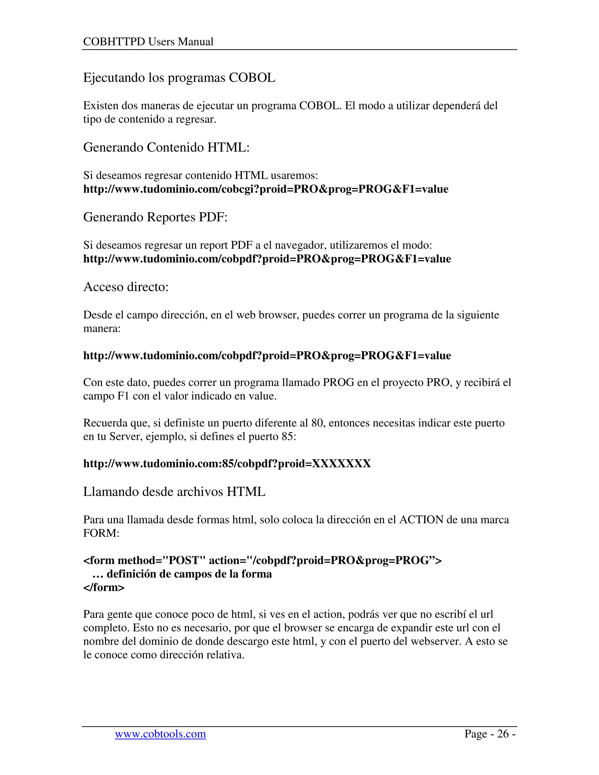 COBHTTPD Users Manual
www.cobtools.com Page - 26 -
Ejecutando los programas COBOL
Existen dos maneras de ejecutar un programa COBOL. El modo a utilizar dependerá del
tipo de contenido a regresar.
Generando Contenido HTML:
Si deseamos regresar contenido HTML usaremos:
http://www.tudominio.com/cobcgi?proid=PRO&prog=PROG&F1=value
Generando Reportes PDF:
Si deseamos regresar un report PDF a el navegador, utilizaremos el modo:
http://www.tudominio.com/cobpdf?proid=PRO&prog=PROG&F1=value
Acceso directo:
Desde el campo dirección, en el web browser, puedes correr un programa de la siguiente
manera:
http://www.tudominio.com/cobpdf?proid=PRO&prog=PROG&F1=value
Con este dato, puedes correr un programa llamado PROG en el proyecto PRO, y recibirá el
campo F1 con el valor indicado en value.
Recuerda que, si definiste un puerto diferente al 80, entonces necesitas indicar este puerto
en tu Server, ejemplo, si defines el puerto 85:
http://www.tudominio.com:85/cobpdf?proid=XXXXXXX
Llamando desde archivos HTML
Para una llamada desde formas html, solo coloca la dirección en el ACTION de una marca
FORM:
<form method="POST" action="/cobpdf?proid=PRO&prog=PROG”>
… definición de campos de la forma
</form>
Para gente que conoce poco de html, si ves en el action, podrás ver que no escribí el url
completo. Esto no es necesario, por que el browser se encarga de expandir este url con el
nombre del dominio de donde descargo este html, y con el puerto del webserver. A esto se
le conoce como dirección relativa.
 