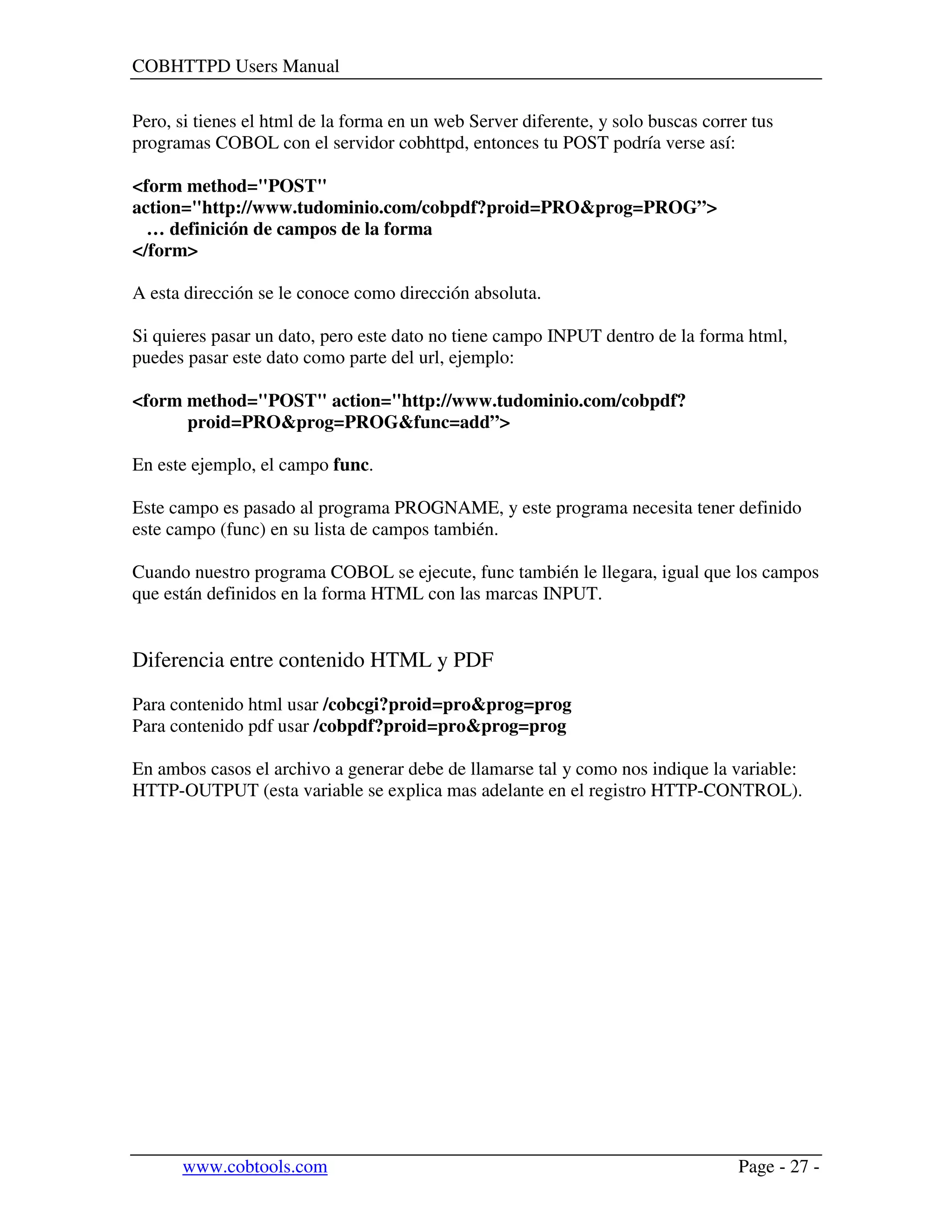COBHTTPD Users Manual
www.cobtools.com Page - 27 -
Pero, si tienes el html de la forma en un web Server diferente, y solo buscas correr tus
programas COBOL con el servidor cobhttpd, entonces tu POST podría verse así:
<form method="POST"
action="http://www.tudominio.com/cobpdf?proid=PRO&prog=PROG”>
… definición de campos de la forma
</form>
A esta dirección se le conoce como dirección absoluta.
Si quieres pasar un dato, pero este dato no tiene campo INPUT dentro de la forma html,
puedes pasar este dato como parte del url, ejemplo:
<form method="POST" action="http://www.tudominio.com/cobpdf?
proid=PRO&prog=PROG&func=add”>
En este ejemplo, el campo func.
Este campo es pasado al programa PROGNAME, y este programa necesita tener definido
este campo (func) en su lista de campos también.
Cuando nuestro programa COBOL se ejecute, func también le llegara, igual que los campos
que están definidos en la forma HTML con las marcas INPUT.
Diferencia entre contenido HTML y PDF
Para contenido html usar /cobcgi?proid=pro&prog=prog
Para contenido pdf usar /cobpdf?proid=pro&prog=prog
En ambos casos el archivo a generar debe de llamarse tal y como nos indique la variable:
HTTP-OUTPUT (esta variable se explica mas adelante en el registro HTTP-CONTROL).
 