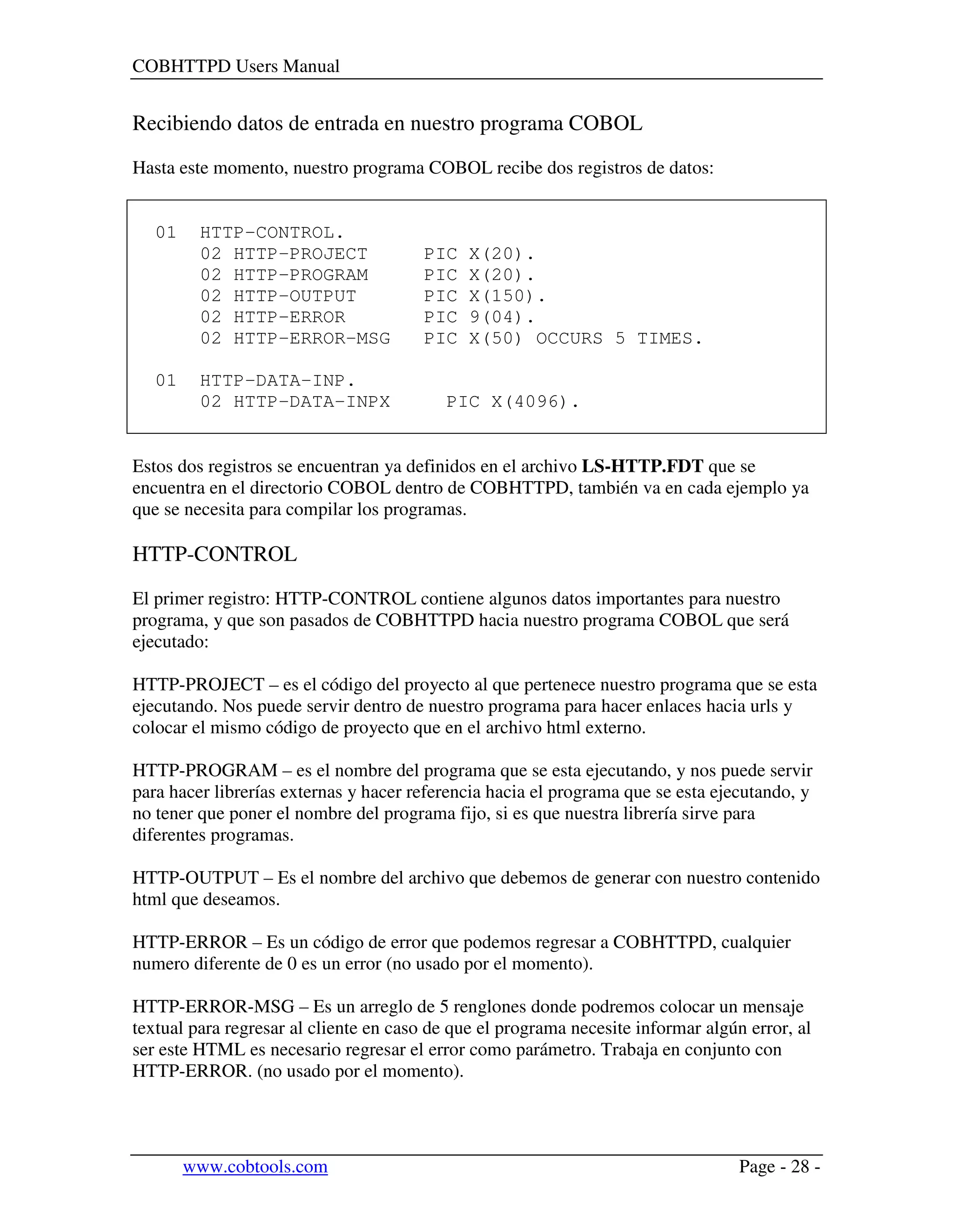 COBHTTPD Users Manual
www.cobtools.com Page - 28 -
Recibiendo datos de entrada en nuestro programa COBOL
Hasta este momento, nuestro programa COBOL recibe dos registros de datos:
01 HTTP-CONTROL.
02 HTTP-PROJECT PIC X(20).
02 HTTP-PROGRAM PIC X(20).
02 HTTP-OUTPUT PIC X(150).
02 HTTP-ERROR PIC 9(04).
02 HTTP-ERROR-MSG PIC X(50) OCCURS 5 TIMES.
01 HTTP-DATA-INP.
02 HTTP-DATA-INPX PIC X(4096).
Estos dos registros se encuentran ya definidos en el archivo LS-HTTP.FDT que se
encuentra en el directorio COBOL dentro de COBHTTPD, también va en cada ejemplo ya
que se necesita para compilar los programas.
HTTP-CONTROL
El primer registro: HTTP-CONTROL contiene algunos datos importantes para nuestro
programa, y que son pasados de COBHTTPD hacia nuestro programa COBOL que será
ejecutado:
HTTP-PROJECT – es el código del proyecto al que pertenece nuestro programa que se esta
ejecutando. Nos puede servir dentro de nuestro programa para hacer enlaces hacia urls y
colocar el mismo código de proyecto que en el archivo html externo.
HTTP-PROGRAM – es el nombre del programa que se esta ejecutando, y nos puede servir
para hacer librerías externas y hacer referencia hacia el programa que se esta ejecutando, y
no tener que poner el nombre del programa fijo, si es que nuestra librería sirve para
diferentes programas.
HTTP-OUTPUT – Es el nombre del archivo que debemos de generar con nuestro contenido
html que deseamos.
HTTP-ERROR – Es un código de error que podemos regresar a COBHTTPD, cualquier
numero diferente de 0 es un error (no usado por el momento).
HTTP-ERROR-MSG – Es un arreglo de 5 renglones donde podremos colocar un mensaje
textual para regresar al cliente en caso de que el programa necesite informar algún error, al
ser este HTML es necesario regresar el error como parámetro. Trabaja en conjunto con
HTTP-ERROR. (no usado por el momento).
 