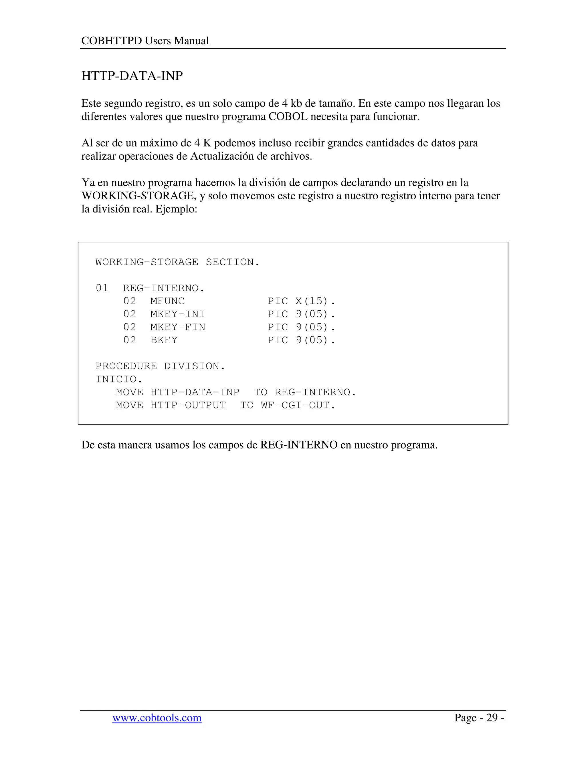 COBHTTPD Users Manual
www.cobtools.com Page - 29 -
HTTP-DATA-INP
Este segundo registro, es un solo campo de 4 kb de tamaño. En este campo nos llegaran los
diferentes valores que nuestro programa COBOL necesita para funcionar.
Al ser de un máximo de 4 K podemos incluso recibir grandes cantidades de datos para
realizar operaciones de Actualización de archivos.
Ya en nuestro programa hacemos la división de campos declarando un registro en la
WORKING-STORAGE, y solo movemos este registro a nuestro registro interno para tener
la división real. Ejemplo:
WORKING-STORAGE SECTION.
01 REG-INTERNO.
02 MFUNC PIC X(15).
02 MKEY-INI PIC 9(05).
02 MKEY-FIN PIC 9(05).
02 BKEY PIC 9(05).
PROCEDURE DIVISION.
INICIO.
MOVE HTTP-DATA-INP TO REG-INTERNO.
MOVE HTTP-OUTPUT TO WF-CGI-OUT.
De esta manera usamos los campos de REG-INTERNO en nuestro programa.
 