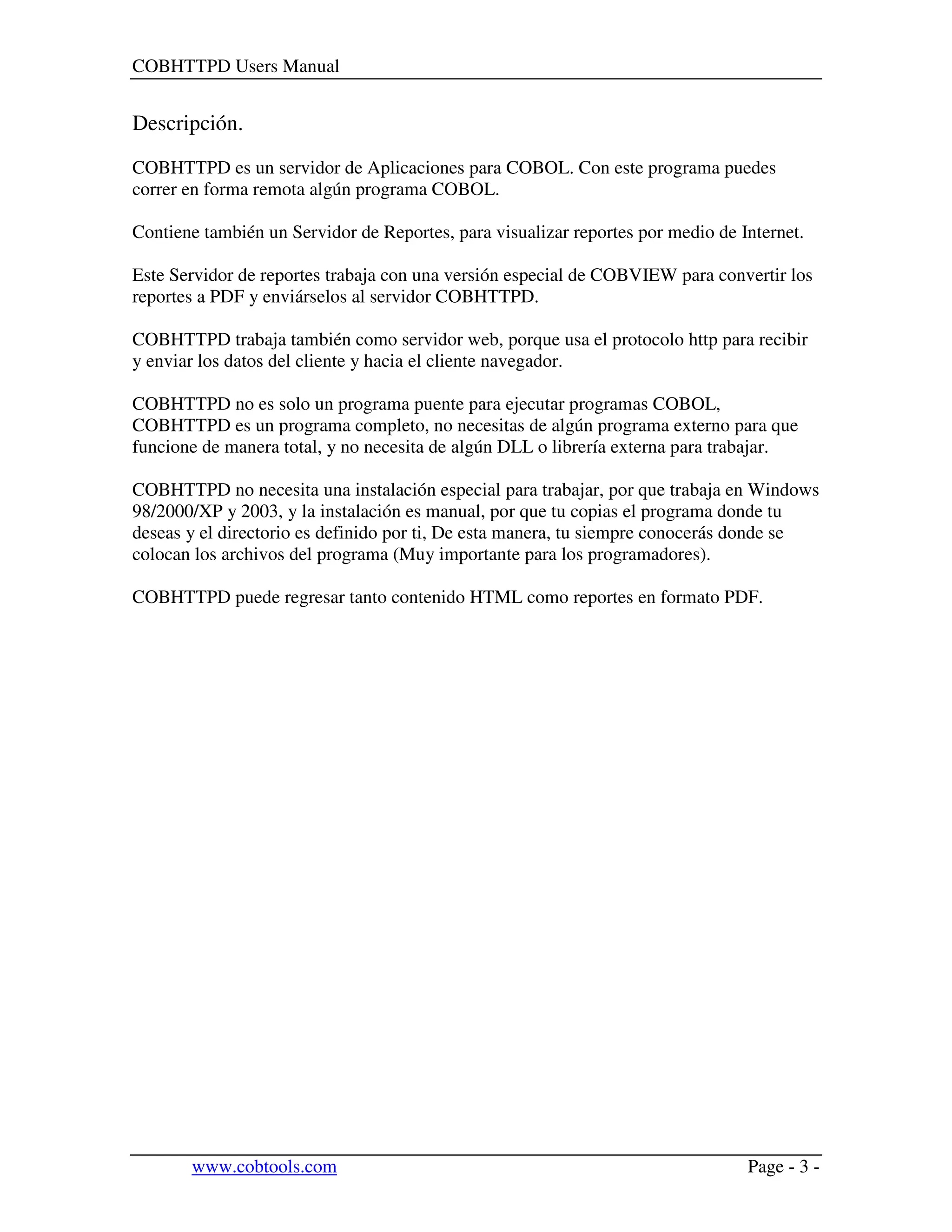 COBHTTPD Users Manual
www.cobtools.com Page - 3 -
Descripción.
COBHTTPD es un servidor de Aplicaciones para COBOL. Con este programa puedes
correr en forma remota algún programa COBOL.
Contiene también un Servidor de Reportes, para visualizar reportes por medio de Internet.
Este Servidor de reportes trabaja con una versión especial de COBVIEW para convertir los
reportes a PDF y enviárselos al servidor COBHTTPD.
COBHTTPD trabaja también como servidor web, porque usa el protocolo http para recibir
y enviar los datos del cliente y hacia el cliente navegador.
COBHTTPD no es solo un programa puente para ejecutar programas COBOL,
COBHTTPD es un programa completo, no necesitas de algún programa externo para que
funcione de manera total, y no necesita de algún DLL o librería externa para trabajar.
COBHTTPD no necesita una instalación especial para trabajar, por que trabaja en Windows
98/2000/XP y 2003, y la instalación es manual, por que tu copias el programa donde tu
deseas y el directorio es definido por ti, De esta manera, tu siempre conocerás donde se
colocan los archivos del programa (Muy importante para los programadores).
COBHTTPD puede regresar tanto contenido HTML como reportes en formato PDF.
 