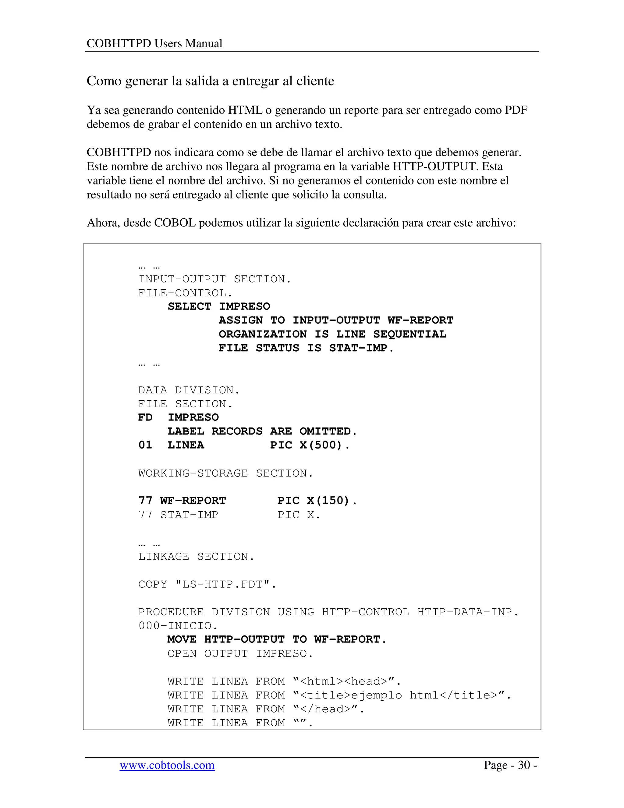 COBHTTPD Users Manual
www.cobtools.com Page - 30 -
Como generar la salida a entregar al cliente
Ya sea generando contenido HTML o generando un reporte para ser entregado como PDF
debemos de grabar el contenido en un archivo texto.
COBHTTPD nos indicara como se debe de llamar el archivo texto que debemos generar.
Este nombre de archivo nos llegara al programa en la variable HTTP-OUTPUT. Esta
variable tiene el nombre del archivo. Si no generamos el contenido con este nombre el
resultado no será entregado al cliente que solicito la consulta.
Ahora, desde COBOL podemos utilizar la siguiente declaración para crear este archivo:
… …
INPUT-OUTPUT SECTION.
FILE-CONTROL.
SELECT IMPRESO
ASSIGN TO INPUT-OUTPUT WF-REPORT
ORGANIZATION IS LINE SEQUENTIAL
FILE STATUS IS STAT-IMP.
… …
DATA DIVISION.
FILE SECTION.
FD IMPRESO
LABEL RECORDS ARE OMITTED.
01 LINEA PIC X(500).
WORKING-STORAGE SECTION.
77 WF-REPORT PIC X(150).
77 STAT-IMP PIC X.
… …
LINKAGE SECTION.
COPY "LS-HTTP.FDT".
PROCEDURE DIVISION USING HTTP-CONTROL HTTP-DATA-INP.
000-INICIO.
MOVE HTTP-OUTPUT TO WF-REPORT.
OPEN OUTPUT IMPRESO.
WRITE LINEA FROM “<html><head>”.
WRITE LINEA FROM “<title>ejemplo html</title>”.
WRITE LINEA FROM “</head>”.
WRITE LINEA FROM “”.
 
