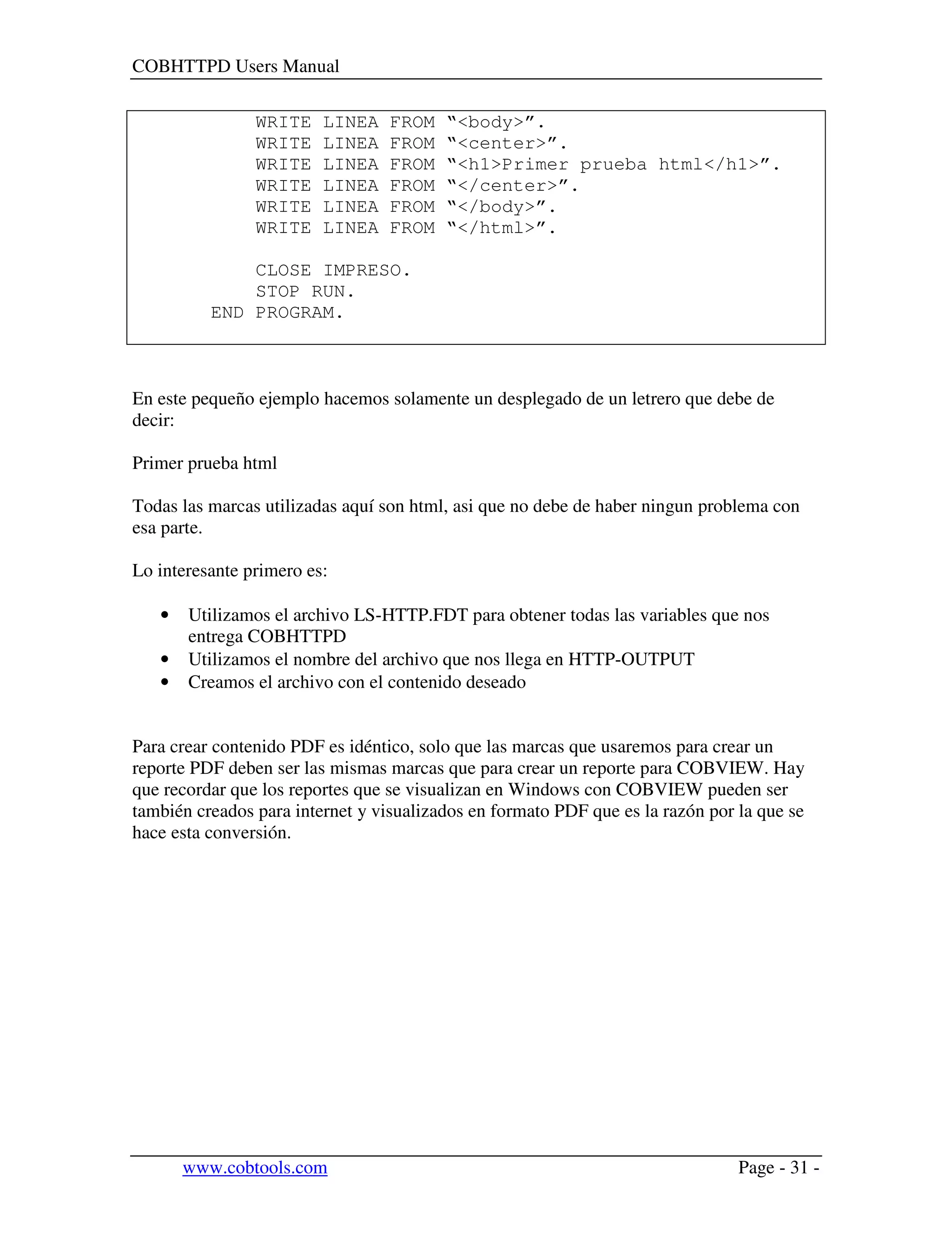 COBHTTPD Users Manual
www.cobtools.com Page - 31 -
WRITE LINEA FROM “<body>”.
WRITE LINEA FROM “<center>”.
WRITE LINEA FROM “<h1>Primer prueba html</h1>”.
WRITE LINEA FROM “</center>”.
WRITE LINEA FROM “</body>”.
WRITE LINEA FROM “</html>”.
CLOSE IMPRESO.
STOP RUN.
END PROGRAM.
En este pequeño ejemplo hacemos solamente un desplegado de un letrero que debe de
decir:
Primer prueba html
Todas las marcas utilizadas aquí son html, asi que no debe de haber ningun problema con
esa parte.
Lo interesante primero es:
• Utilizamos el archivo LS-HTTP.FDT para obtener todas las variables que nos
entrega COBHTTPD
• Utilizamos el nombre del archivo que nos llega en HTTP-OUTPUT
• Creamos el archivo con el contenido deseado
Para crear contenido PDF es idéntico, solo que las marcas que usaremos para crear un
reporte PDF deben ser las mismas marcas que para crear un reporte para COBVIEW. Hay
que recordar que los reportes que se visualizan en Windows con COBVIEW pueden ser
también creados para internet y visualizados en formato PDF que es la razón por la que se
hace esta conversión.
 