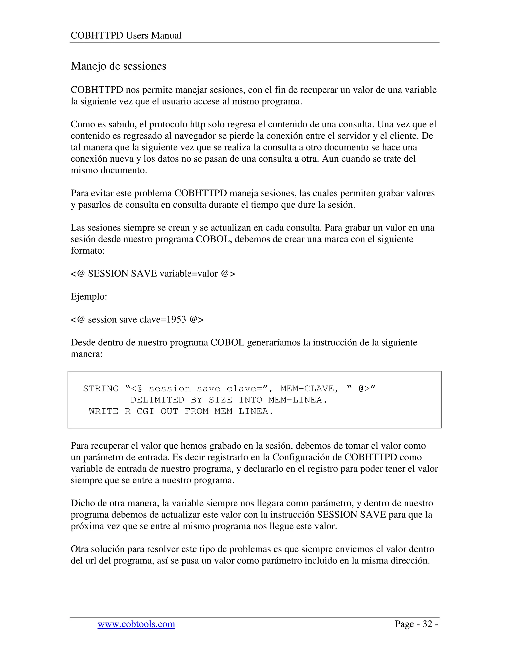 COBHTTPD Users Manual
www.cobtools.com Page - 32 -
Manejo de sessiones
COBHTTPD nos permite manejar sesiones, con el fin de recuperar un valor de una variable
la siguiente vez que el usuario accese al mismo programa.
Como es sabido, el protocolo http solo regresa el contenido de una consulta. Una vez que el
contenido es regresado al navegador se pierde la conexión entre el servidor y el cliente. De
tal manera que la siguiente vez que se realiza la consulta a otro documento se hace una
conexión nueva y los datos no se pasan de una consulta a otra. Aun cuando se trate del
mismo documento.
Para evitar este problema COBHTTPD maneja sesiones, las cuales permiten grabar valores
y pasarlos de consulta en consulta durante el tiempo que dure la sesión.
Las sesiones siempre se crean y se actualizan en cada consulta. Para grabar un valor en una
sesión desde nuestro programa COBOL, debemos de crear una marca con el siguiente
formato:
<@ SESSION SAVE variable=valor @>
Ejemplo:
<@ session save clave=1953 @>
Desde dentro de nuestro programa COBOL generaríamos la instrucción de la siguiente
manera:
STRING “<@ session save clave=”, MEM-CLAVE, “ @>”
DELIMITED BY SIZE INTO MEM-LINEA.
WRITE R-CGI-OUT FROM MEM-LINEA.
Para recuperar el valor que hemos grabado en la sesión, debemos de tomar el valor como
un parámetro de entrada. Es decir registrarlo en la Configuración de COBHTTPD como
variable de entrada de nuestro programa, y declararlo en el registro para poder tener el valor
siempre que se entre a nuestro programa.
Dicho de otra manera, la variable siempre nos llegara como parámetro, y dentro de nuestro
programa debemos de actualizar este valor con la instrucción SESSION SAVE para que la
próxima vez que se entre al mismo programa nos llegue este valor.
Otra solución para resolver este tipo de problemas es que siempre enviemos el valor dentro
del url del programa, así se pasa un valor como parámetro incluido en la misma dirección.
 