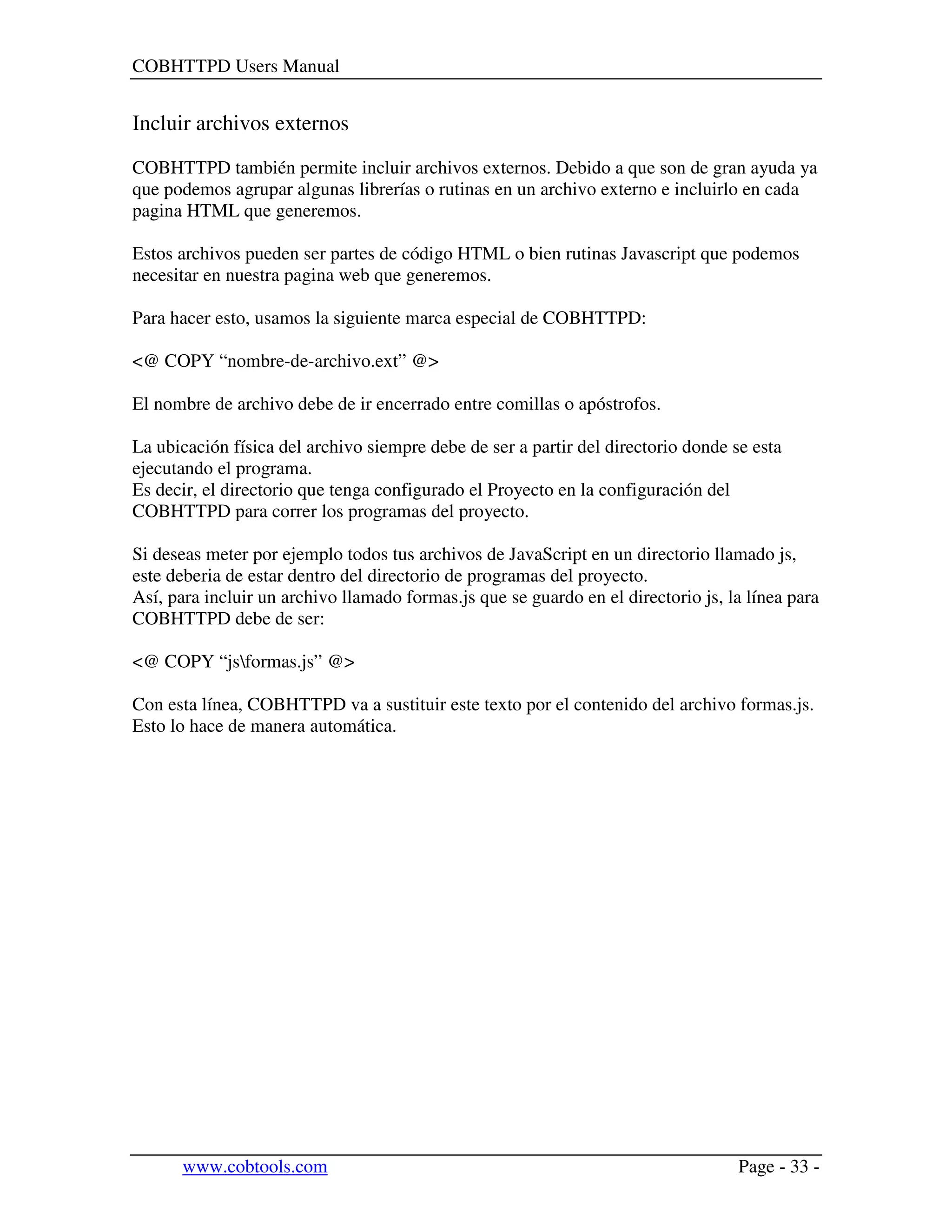 COBHTTPD Users Manual
www.cobtools.com Page - 33 -
Incluir archivos externos
COBHTTPD también permite incluir archivos externos. Debido a que son de gran ayuda ya
que podemos agrupar algunas librerías o rutinas en un archivo externo e incluirlo en cada
pagina HTML que generemos.
Estos archivos pueden ser partes de código HTML o bien rutinas Javascript que podemos
necesitar en nuestra pagina web que generemos.
Para hacer esto, usamos la siguiente marca especial de COBHTTPD:
<@ COPY “nombre-de-archivo.ext” @>
El nombre de archivo debe de ir encerrado entre comillas o apóstrofos.
La ubicación física del archivo siempre debe de ser a partir del directorio donde se esta
ejecutando el programa.
Es decir, el directorio que tenga configurado el Proyecto en la configuración del
COBHTTPD para correr los programas del proyecto.
Si deseas meter por ejemplo todos tus archivos de JavaScript en un directorio llamado js,
este deberia de estar dentro del directorio de programas del proyecto.
Así, para incluir un archivo llamado formas.js que se guardo en el directorio js, la línea para
COBHTTPD debe de ser:
<@ COPY “jsformas.js” @>
Con esta línea, COBHTTPD va a sustituir este texto por el contenido del archivo formas.js.
Esto lo hace de manera automática.
 