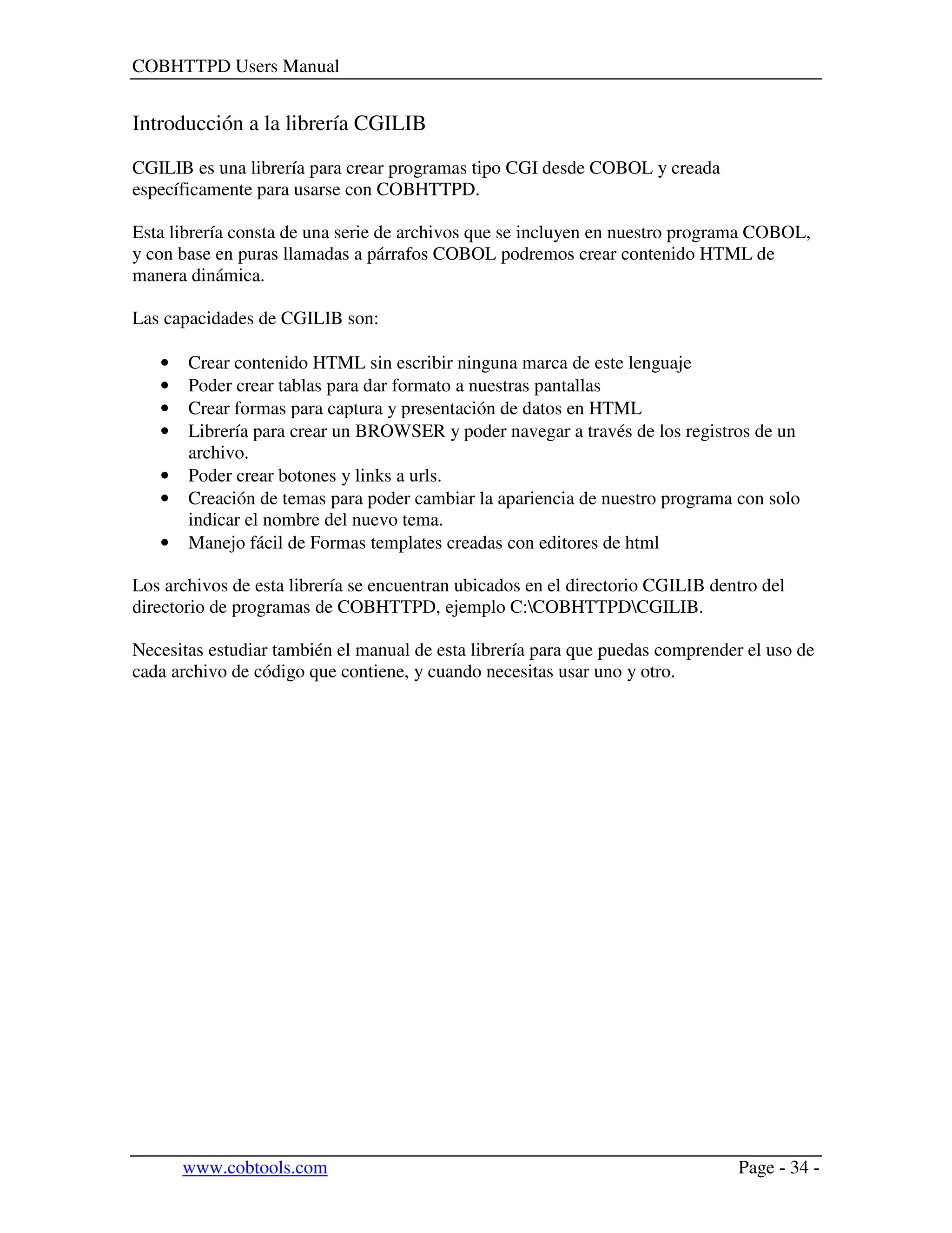 COBHTTPD Users Manual
www.cobtools.com Page - 34 -
Introducción a la librería CGILIB
CGILIB es una librería para crear programas tipo CGI desde COBOL y creada
específicamente para usarse con COBHTTPD.
Esta librería consta de una serie de archivos que se incluyen en nuestro programa COBOL,
y con base en puras llamadas a párrafos COBOL podremos crear contenido HTML de
manera dinámica.
Las capacidades de CGILIB son:
• Crear contenido HTML sin escribir ninguna marca de este lenguaje
• Poder crear tablas para dar formato a nuestras pantallas
• Crear formas para captura y presentación de datos en HTML
• Librería para crear un BROWSER y poder navegar a través de los registros de un
archivo.
• Poder crear botones y links a urls.
• Creación de temas para poder cambiar la apariencia de nuestro programa con solo
indicar el nombre del nuevo tema.
• Manejo fácil de Formas templates creadas con editores de html
Los archivos de esta librería se encuentran ubicados en el directorio CGILIB dentro del
directorio de programas de COBHTTPD, ejemplo C:COBHTTPDCGILIB.
Necesitas estudiar también el manual de esta librería para que puedas comprender el uso de
cada archivo de código que contiene, y cuando necesitas usar uno y otro.
 