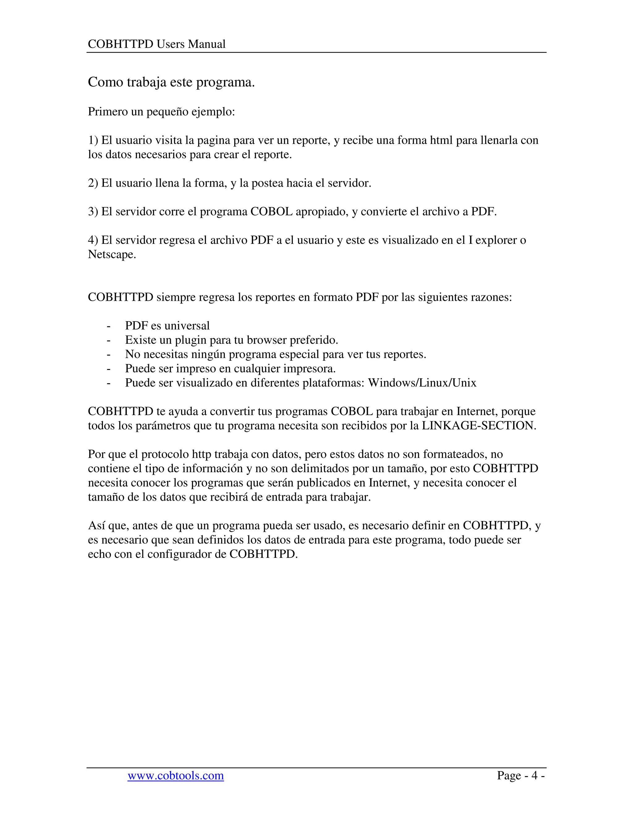 COBHTTPD Users Manual
www.cobtools.com Page - 4 -
Como trabaja este programa.
Primero un pequeño ejemplo:
1) El usuario visita la pagina para ver un reporte, y recibe una forma html para llenarla con
los datos necesarios para crear el reporte.
2) El usuario llena la forma, y la postea hacia el servidor.
3) El servidor corre el programa COBOL apropiado, y convierte el archivo a PDF.
4) El servidor regresa el archivo PDF a el usuario y este es visualizado en el I explorer o
Netscape.
COBHTTPD siempre regresa los reportes en formato PDF por las siguientes razones:
- PDF es universal
- Existe un plugin para tu browser preferido.
- No necesitas ningún programa especial para ver tus reportes.
- Puede ser impreso en cualquier impresora.
- Puede ser visualizado en diferentes plataformas: Windows/Linux/Unix
COBHTTPD te ayuda a convertir tus programas COBOL para trabajar en Internet, porque
todos los parámetros que tu programa necesita son recibidos por la LINKAGE-SECTION.
Por que el protocolo http trabaja con datos, pero estos datos no son formateados, no
contiene el tipo de información y no son delimitados por un tamaño, por esto COBHTTPD
necesita conocer los programas que serán publicados en Internet, y necesita conocer el
tamaño de los datos que recibirá de entrada para trabajar.
Así que, antes de que un programa pueda ser usado, es necesario definir en COBHTTPD, y
es necesario que sean definidos los datos de entrada para este programa, todo puede ser
echo con el configurador de COBHTTPD.
 