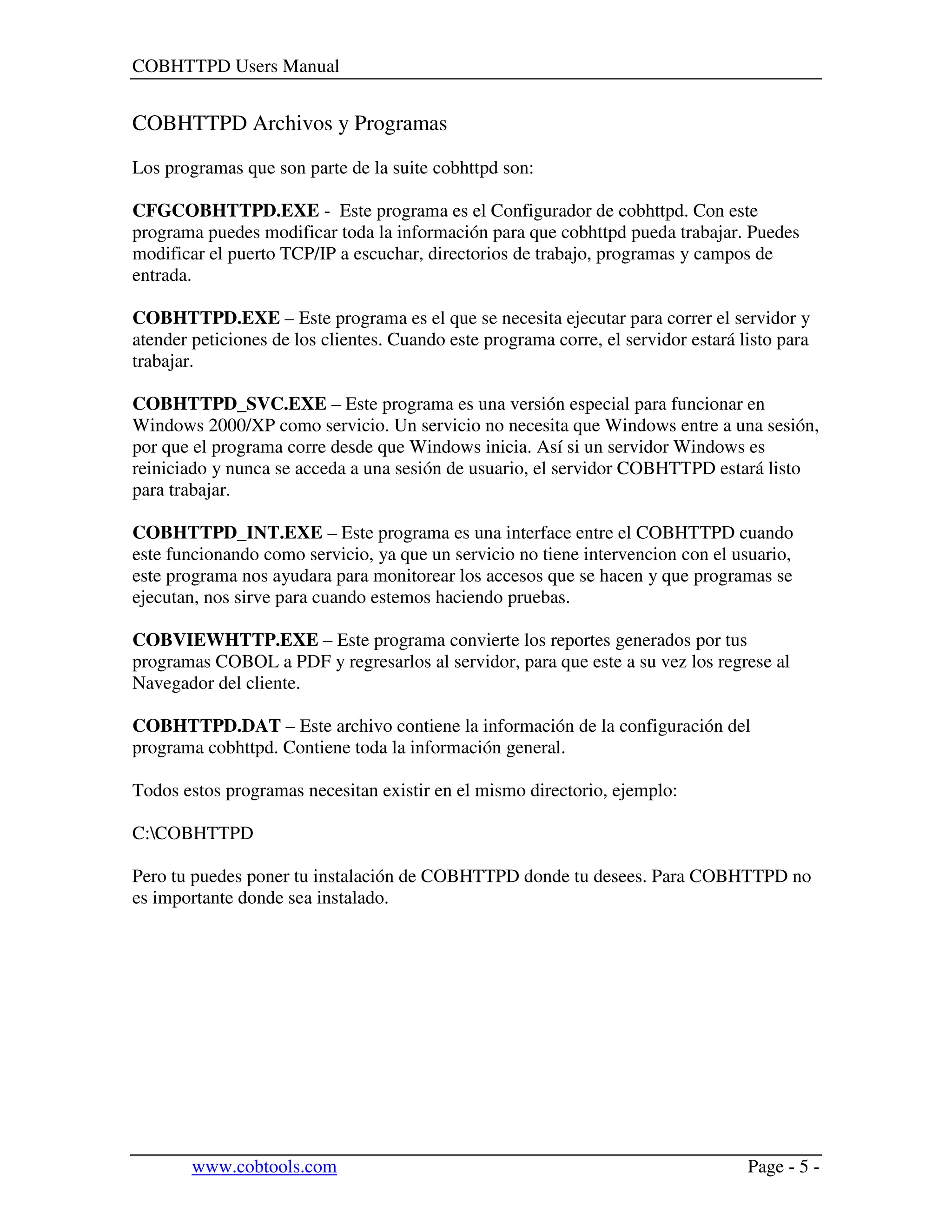 COBHTTPD Users Manual
www.cobtools.com Page - 5 -
COBHTTPD Archivos y Programas
Los programas que son parte de la suite cobhttpd son:
CFGCOBHTTPD.EXE - Este programa es el Configurador de cobhttpd. Con este
programa puedes modificar toda la información para que cobhttpd pueda trabajar. Puedes
modificar el puerto TCP/IP a escuchar, directorios de trabajo, programas y campos de
entrada.
COBHTTPD.EXE – Este programa es el que se necesita ejecutar para correr el servidor y
atender peticiones de los clientes. Cuando este programa corre, el servidor estará listo para
trabajar.
COBHTTPD_SVC.EXE – Este programa es una versión especial para funcionar en
Windows 2000/XP como servicio. Un servicio no necesita que Windows entre a una sesión,
por que el programa corre desde que Windows inicia. Así si un servidor Windows es
reiniciado y nunca se acceda a una sesión de usuario, el servidor COBHTTPD estará listo
para trabajar.
COBHTTPD_INT.EXE – Este programa es una interface entre el COBHTTPD cuando
este funcionando como servicio, ya que un servicio no tiene intervencion con el usuario,
este programa nos ayudara para monitorear los accesos que se hacen y que programas se
ejecutan, nos sirve para cuando estemos haciendo pruebas.
COBVIEWHTTP.EXE – Este programa convierte los reportes generados por tus
programas COBOL a PDF y regresarlos al servidor, para que este a su vez los regrese al
Navegador del cliente.
COBHTTPD.DAT – Este archivo contiene la información de la configuración del
programa cobhttpd. Contiene toda la información general.
Todos estos programas necesitan existir en el mismo directorio, ejemplo:
C:COBHTTPD
Pero tu puedes poner tu instalación de COBHTTPD donde tu desees. Para COBHTTPD no
es importante donde sea instalado.
 