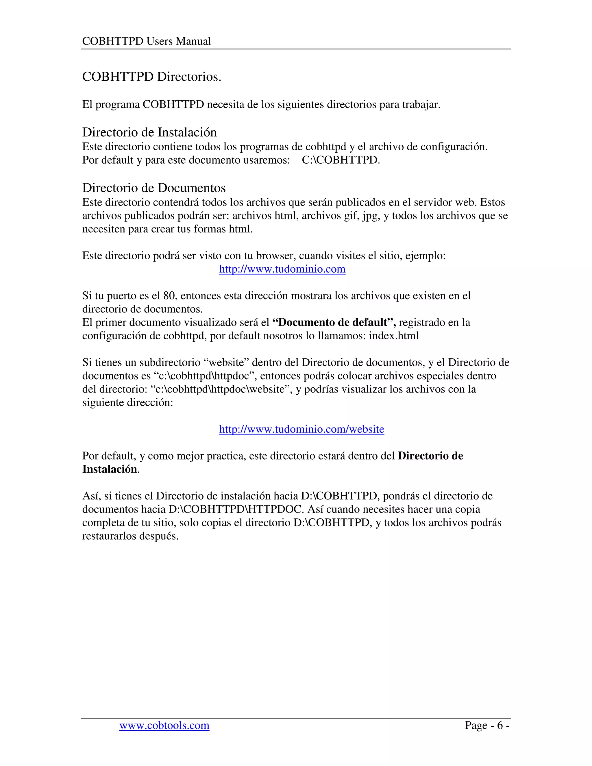 COBHTTPD Users Manual
www.cobtools.com Page - 6 -
COBHTTPD Directorios.
El programa COBHTTPD necesita de los siguientes directorios para trabajar.
Directorio de Instalación
Este directorio contiene todos los programas de cobhttpd y el archivo de configuración.
Por default y para este documento usaremos: C:COBHTTPD.
Directorio de Documentos
Este directorio contendrá todos los archivos que serán publicados en el servidor web. Estos
archivos publicados podrán ser: archivos html, archivos gif, jpg, y todos los archivos que se
necesiten para crear tus formas html.
Este directorio podrá ser visto con tu browser, cuando visites el sitio, ejemplo:
http://www.tudominio.com
Si tu puerto es el 80, entonces esta dirección mostrara los archivos que existen en el
directorio de documentos.
El primer documento visualizado será el “Documento de default”, registrado en la
configuración de cobhttpd, por default nosotros lo llamamos: index.html
Si tienes un subdirectorio “website” dentro del Directorio de documentos, y el Directorio de
documentos es “c:cobhttpdhttpdoc”, entonces podrás colocar archivos especiales dentro
del directorio: “c:cobhttpdhttpdocwebsite”, y podrías visualizar los archivos con la
siguiente dirección:
http://www.tudominio.com/website
Por default, y como mejor practica, este directorio estará dentro del Directorio de
Instalación.
Así, si tienes el Directorio de instalación hacia D:COBHTTPD, pondrás el directorio de
documentos hacia D:COBHTTPDHTTPDOC. Así cuando necesites hacer una copia
completa de tu sitio, solo copias el directorio D:COBHTTPD, y todos los archivos podrás
restaurarlos después.
 