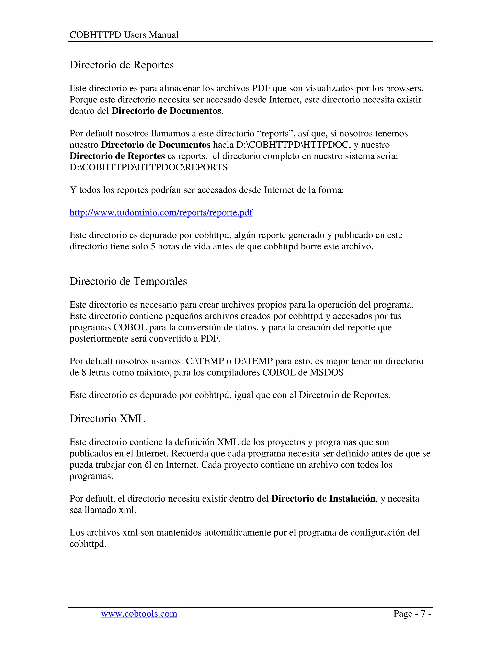 COBHTTPD Users Manual
www.cobtools.com Page - 7 -
Directorio de Reportes
Este directorio es para almacenar los archivos PDF que son visualizados por los browsers.
Porque este directorio necesita ser accesado desde Internet, este directorio necesita existir
dentro del Directorio de Documentos.
Por default nosotros llamamos a este directorio “reports”, así que, si nosotros tenemos
nuestro Directorio de Documentos hacia D:COBHTTPDHTTPDOC, y nuestro
Directorio de Reportes es reports, el directorio completo en nuestro sistema seria:
D:COBHTTPDHTTPDOCREPORTS
Y todos los reportes podrían ser accesados desde Internet de la forma:
http://www.tudominio.com/reports/reporte.pdf
Este directorio es depurado por cobhttpd, algún reporte generado y publicado en este
directorio tiene solo 5 horas de vida antes de que cobhttpd borre este archivo.
Directorio de Temporales
Este directorio es necesario para crear archivos propios para la operación del programa.
Este directorio contiene pequeños archivos creados por cobhttpd y accesados por tus
programas COBOL para la conversión de datos, y para la creación del reporte que
posteriormente será convertido a PDF.
Por defualt nosotros usamos: C:TEMP o D:TEMP para esto, es mejor tener un directorio
de 8 letras como máximo, para los compiladores COBOL de MSDOS.
Este directorio es depurado por cobhttpd, igual que con el Directorio de Reportes.
Directorio XML
Este directorio contiene la definición XML de los proyectos y programas que son
publicados en el Internet. Recuerda que cada programa necesita ser definido antes de que se
pueda trabajar con él en Internet. Cada proyecto contiene un archivo con todos los
programas.
Por default, el directorio necesita existir dentro del Directorio de Instalación, y necesita
sea llamado xml.
Los archivos xml son mantenidos automáticamente por el programa de configuración del
cobhttpd.
 
