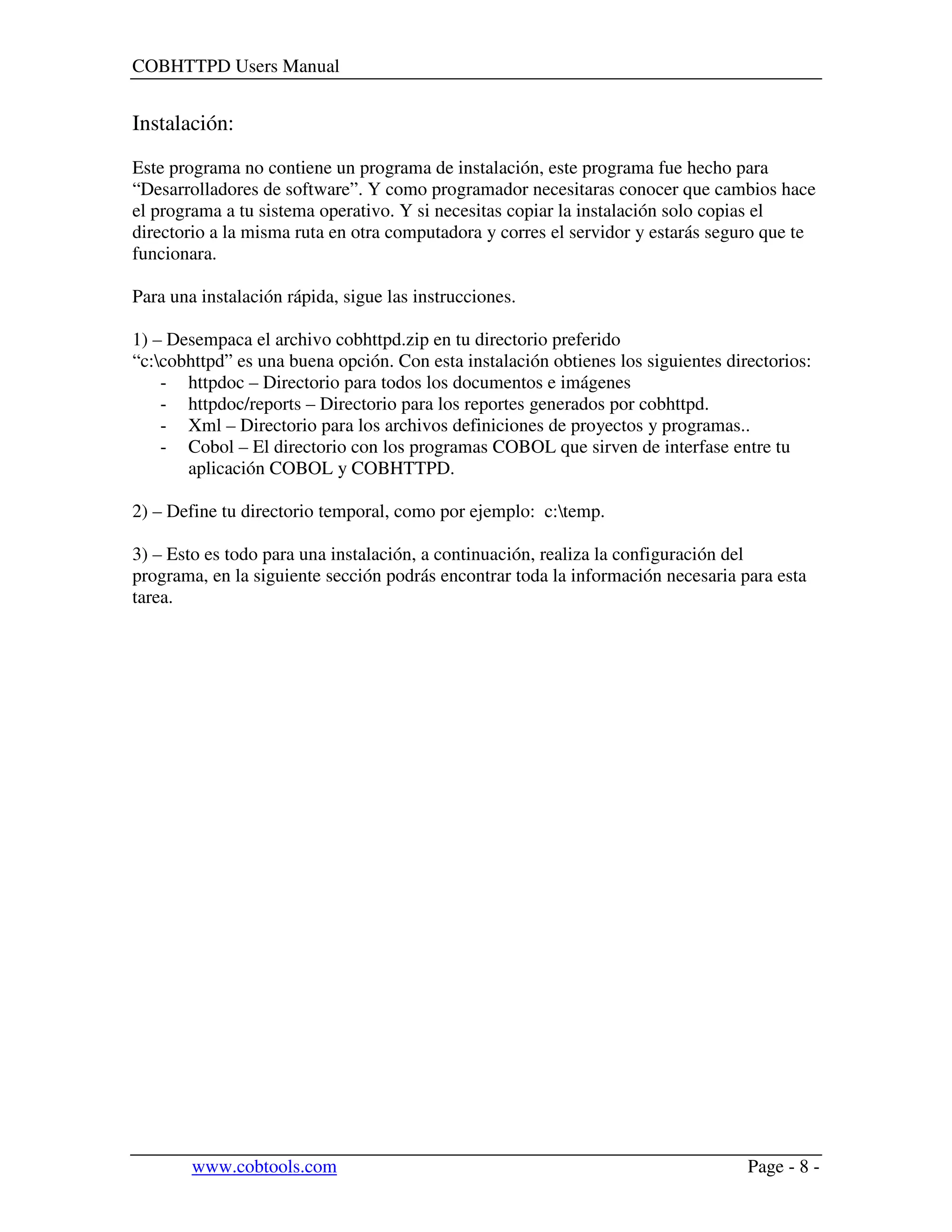 COBHTTPD Users Manual
www.cobtools.com Page - 8 -
Instalación:
Este programa no contiene un programa de instalación, este programa fue hecho para
“Desarrolladores de software”. Y como programador necesitaras conocer que cambios hace
el programa a tu sistema operativo. Y si necesitas copiar la instalación solo copias el
directorio a la misma ruta en otra computadora y corres el servidor y estarás seguro que te
funcionara.
Para una instalación rápida, sigue las instrucciones.
1) – Desempaca el archivo cobhttpd.zip en tu directorio preferido
“c:cobhttpd” es una buena opción. Con esta instalación obtienes los siguientes directorios:
- httpdoc – Directorio para todos los documentos e imágenes
- httpdoc/reports – Directorio para los reportes generados por cobhttpd.
- Xml – Directorio para los archivos definiciones de proyectos y programas..
- Cobol – El directorio con los programas COBOL que sirven de interfase entre tu
aplicación COBOL y COBHTTPD.
2) – Define tu directorio temporal, como por ejemplo: c:temp.
3) – Esto es todo para una instalación, a continuación, realiza la configuración del
programa, en la siguiente sección podrás encontrar toda la información necesaria para esta
tarea.
 