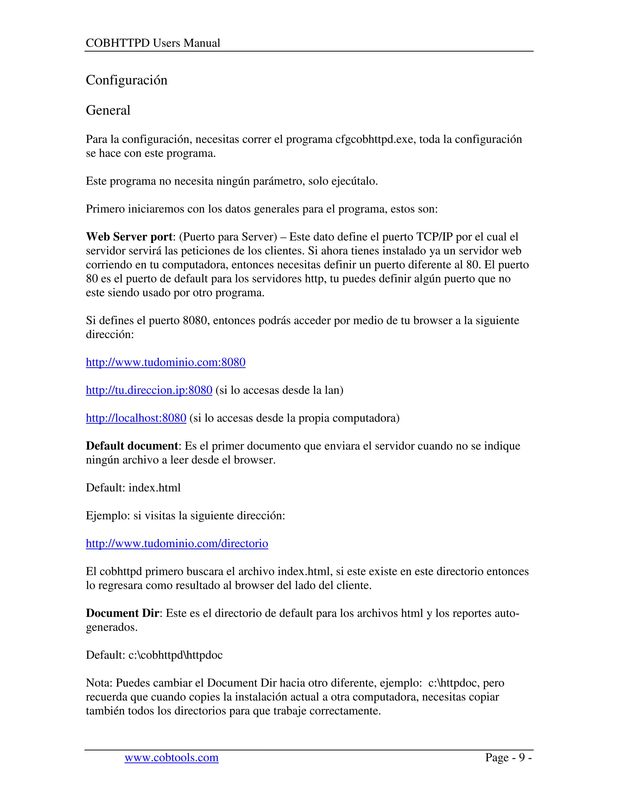 COBHTTPD Users Manual
www.cobtools.com Page - 9 -
Configuración
General
Para la configuración, necesitas correr el programa cfgcobhttpd.exe, toda la configuración
se hace con este programa.
Este programa no necesita ningún parámetro, solo ejecútalo.
Primero iniciaremos con los datos generales para el programa, estos son:
Web Server port: (Puerto para Server) – Este dato define el puerto TCP/IP por el cual el
servidor servirá las peticiones de los clientes. Si ahora tienes instalado ya un servidor web
corriendo en tu computadora, entonces necesitas definir un puerto diferente al 80. El puerto
80 es el puerto de default para los servidores http, tu puedes definir algún puerto que no
este siendo usado por otro programa.
Si defines el puerto 8080, entonces podrás acceder por medio de tu browser a la siguiente
dirección:
http://www.tudominio.com:8080
http://tu.direccion.ip:8080 (si lo accesas desde la lan)
http://localhost:8080 (si lo accesas desde la propia computadora)
Default document: Es el primer documento que enviara el servidor cuando no se indique
ningún archivo a leer desde el browser.
Default: index.html
Ejemplo: si visitas la siguiente dirección:
http://www.tudominio.com/directorio
El cobhttpd primero buscara el archivo index.html, si este existe en este directorio entonces
lo regresara como resultado al browser del lado del cliente.
Document Dir: Este es el directorio de default para los archivos html y los reportes auto-
generados.
Default: c:cobhttpdhttpdoc
Nota: Puedes cambiar el Document Dir hacia otro diferente, ejemplo: c:httpdoc, pero
recuerda que cuando copies la instalación actual a otra computadora, necesitas copiar
también todos los directorios para que trabaje correctamente.
 