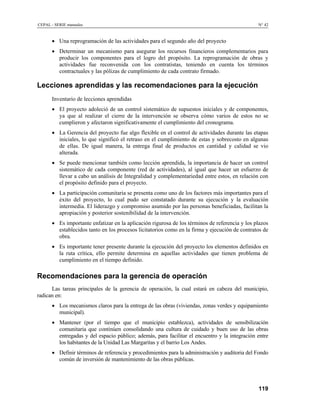 CEPAL - SERIE manuales N° 42
• Una reprogramación de las actividades para el segundo año del proyecto
• Determinar un mecanismo para asegurar los recursos financieros complementarios para
producir los componentes para el logro del propósito. La reprogramación de obras y
actividades fue reconvenida con los contratistas, teniendo en cuenta los términos
contractuales y las pólizas de cumplimiento de cada contrato firmado.
Lecciones aprendidas y las recomendaciones para la ejecución
Inventario de lecciones aprendidas
• El proyecto adoleció de un control sistemático de supuestos iniciales y de componentes,
ya que al realizar el cierre de la intervención se observa cómo varios de estos no se
cumplieron y afectaron significativamente el cumplimiento del cronograma.
• La Gerencia del proyecto fue algo flexible en el control de actividades durante las etapas
iniciales, lo que significó el retraso en el cumplimiento de estas y sobrecosto en algunas
de ellas. De igual manera, la entrega final de productos en cantidad y calidad se vio
alterada.
• Se puede mencionar también como lección aprendida, la importancia de hacer un control
sistemático de cada componente (red de actividades), al igual que hacer un esfuerzo de
llevar a cabo un análisis de Integralidad y complementariedad entre estos, en relación con
el propósito definido para el proyecto.
• La participación comunitaria se presenta como uno de los factores más importantes para el
éxito del proyecto, lo cual pudo ser constatado durante su ejecución y la evaluación
intermedia. El liderazgo y compromiso asumido por las personas beneficiadas, facilitan la
apropiación y posterior sostenibilidad de la intervención.
• Es importante enfatizar en la aplicación rigurosa de los términos de referencia y los plazos
establecidos tanto en los procesos licitatorios como en la firma y ejecución de contratos de
obra.
• Es importante tener presente durante la ejecución del proyecto los elementos definidos en
la ruta crítica, ello permite determina en aquellas actividades que tienen problema de
cumplimiento en el tiempo definido.
Recomendaciones para la gerencia de operación
Las tareas principales de la gerencia de operación, la cual estará en cabeza del municipio,
radican en:
• Los mecanismos claros para la entrega de las obras (viviendas, zonas verdes y equipamiento
municipal).
• Mantener (por el tiempo que el municipio establezca), actividades de sensibilización
comunitaria que continúen consolidando una cultura de cuidado y buen uso de las obras
entregadas y del espacio público; además, para facilitar el encuentro y la integración entre
los habitantes de la Unidad Las Margaritas y el barrio Los Andes.
• Definir términos de referencia y procedimientos para la administración y auditoria del Fondo
común de inversión de mantenimiento de las obras públicas.
119
 