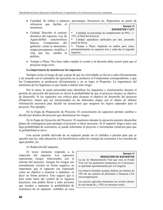 Metodología del marco lógico para la planificación, el seguimiento y la evaluación de proyectos y programas
• Cantidad: Se refiere a números, porcentajes, frecuencia etc. Representa un punto de
referencia que facilita el
monitoreo.
• Calidad: Describe el carácter
distintivo del supuesto. Ley de
Aguas-definir características
básicas. Compromiso del
gobierno -cómo se demuestra-
asigna presupuesto, modifica o
crea una ley, cambia la
política.
Ejemplo 12
SUPUESTOS Y CCT
• Cantidad: en porcentaje de cumplimiento de 90%, +/-
15%, al final del proyecto.
• Calidad: operadores calificados por año, promedio
anual de lluvia.
• Tiempo o Plazo: Implícito en ambos pero claro,
permanentemente en supuesto uno y cada año el segundo
supuesto.
• Tiempo o Plazo: Nos hace saber cuándo el evento o la decisión debe ocurrir para que el
proyecto tenga éxito.
La importancia de monitorear los supuestos
Siempre existe el riesgo de que a pesar de que las Actividades se lleven a cabo eficientemente
y de acuerdo con el calendario de ejecución, no se produzca el Componente correspondiente, o que
los Componentes se produzcan eficientemente y no se logre el Propósito. La importancia del
monitoreo de los Supuestos es que tiende a reducir este riesgo.
Por lo tanto, la razón primordial para identificar los Supuestos y monitorearlos durante el
período de ejecución del proyecto es elevar la probabilidad de que el proyecto alcance su objetivo
de desarrollo. Si los supuestos son críticos para alcanzar el objetivo de desarrollo del proyecto
(Propósito), tienen que ser monitoreados en las diferentes etapas con el objeto de obtener
información necesaria para decidir las actuaciones que aseguren los logros esperados para el
proyecto. Por ejemplo:
En la Etapa de Preparación de Proyecto: El conocimiento de supuestos permite cambiar o
decidir por diseños del proyecto que disminuyan los riesgos.
En la Etapa de Ejecución del Proyecto: El monitoreo durante la ejecución permite desarrollar
planes de contingencia para proteger al proyecto si fuera necesario. Si el supuesto llega a tener una
baja probabilidad de ocurrencia, se puede reformular el proyecto o incrementar esfuerzos para que
la probabilidad se eleve.
Una acción posible derivada de un supuesto puede ser el cabildeo o presión para que se
apruebe una ley, más educación a los beneficiarios sobre las ventajas de conectarse a los sistemas de
agua potable, etc
iii. Redacción del supuesto.
El tercer elemento responde a la
redacción del supuesto. Los supuestos
representan riesgos relacionados con el
entorno del proyecto. Aunque los riesgos son
normalmente escritos en forma negativa, es
importante que el supuesto sea expresado
como un objetivo a alcanzar o mantener, es
decir en forma positiva. Esto sugiere que si
bien están fuera del control de la Agencia
Ejecutora, ésta podría llevar a cabo acciones
que tiendan a aumentar la probabilidad de
ocurrencia de un supuesto –cabildeo en caso
Ejemplo 13
REDACCIÓN DE SUPUESTOS
La ley de Mantenimiento Vial que crea un Fondo
Vial con los parámetros propuestos en el proyecto,
es aprobada oportunamente por el Congreso.
Los bancos formales aceptan dedicar un mínimo de
10% de sus carteras de préstamos a financiar a los
microempresarios.
Los precios agrícolas mantienen sus niveles (dentro
de una banda de + 10%) en términos reales.
46
 