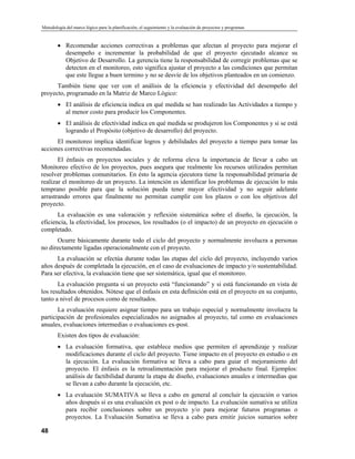 Metodología del marco lógico para la planificación, el seguimiento y la evaluación de proyectos y programas
• Recomendar acciones correctivas a problemas que afectan al proyecto para mejorar el
desempeño e incrementar la probabilidad de que el proyecto ejecutado alcance su
Objetivo de Desarrollo. La gerencia tiene la responsabilidad de corregir problemas que se
detecten en el monitoreo, esto significa ajustar el proyecto a las condiciones que permitan
que este llegue a buen termino y no se desvíe de los objetivos planteados en un comienzo.
También tiene que ver con el análisis de la eficiencia y efectividad del desempeño del
proyecto, programado en la Matriz de Marco Lógico:
• El análisis de eficiencia indica en qué medida se han realizado las Actividades a tiempo y
al menor costo para producir los Componentes.
• El análisis de efectividad indica en qué medida se produjeron los Componentes y si se está
logrando el Propósito (objetivo de desarrollo) del proyecto.
El monitoreo implica identificar logros y debilidades del proyecto a tiempo para tomar las
acciones correctivas recomendadas.
El énfasis en proyectos sociales y de reforma eleva la importancia de llevar a cabo un
Monitoreo efectivo de los proyectos, pues asegura que realmente los recursos utilizados permitan
resolver problemas comunitarios. En ésto la agencia ejecutora tiene la responsabilidad primaria de
realizar el monitoreo de un proyecto. La intención es identificar los problemas de ejecución lo más
temprano posible para que la solución pueda tener mayor efectividad y no seguir adelante
arrastrando errores que finalmente no permitan cumplir con los plazos o con los objetivos del
proyecto.
La evaluación es una valoración y reflexión sistemática sobre el diseño, la ejecución, la
eficiencia, la efectividad, los procesos, los resultados (o el impacto) de un proyecto en ejecución o
completado.
Ocurre básicamente durante todo el ciclo del proyecto y normalmente involucra a personas
no directamente ligadas operacionalmente con el proyecto.
La evaluación se efectúa durante todas las etapas del ciclo del proyecto, incluyendo varios
años después de completada la ejecución, en el caso de evaluaciones de impacto y/o sustentabilidad.
Para ser efectiva, la evaluación tiene que ser sistemática, igual que el monitoreo.
La evaluación pregunta si un proyecto está “funcionando” y si está funcionando en vista de
los resultados obtenidos. Nótese que el énfasis en esta definición está en el proyecto en su conjunto,
tanto a nivel de procesos como de resultados.
La evaluación requiere asignar tiempo para un trabajo especial y normalmente involucra la
participación de profesionales especializados no asignados al proyecto, tal como en evaluaciones
anuales, evaluaciones intermedias o evaluaciones ex-post.
Existen dos tipos de evaluación:
• La evaluación formativa, que establece medios que permiten el aprendizaje y realizar
modificaciones durante el ciclo del proyecto. Tiene impacto en el proyecto en estudio o en
la ejecución. La evaluación formativa se lleva a cabo para guiar el mejoramiento del
proyecto. El énfasis es la retroalimentación para mejorar el producto final. Ejemplos:
análisis de factibilidad durante la etapa de diseño, evaluaciones anuales e intermedias que
se llevan a cabo durante la ejecución, etc.
• La evaluación SUMATIVA se lleva a cabo en general al concluir la ejecución o varios
años después si es una evaluación ex post o de impacto. La evaluación sumativa se utiliza
para recibir conclusiones sobre un proyecto y/o para mejorar futuros programas o
proyectos. La Evaluación Sumativa se lleva a cabo para emitir juicios sumarios sobre
48
 