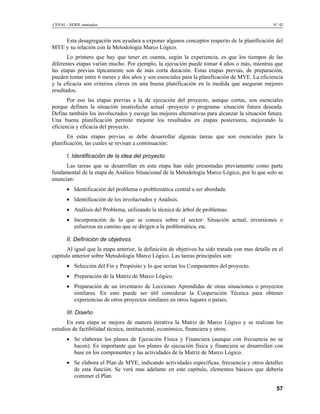 CEPAL - SERIE manuales N° 42
Esta desagregación nos ayudara a exponer algunos conceptos respecto de la planificación del
MYE y su relación con la Metodología Marco Lógico.
Lo primero que hay que tener en cuenta, según la experiencia, es que los tiempos de las
diferentes etapas varían mucho. Por ejemplo, la ejecución puede tomar 4 años o más, mientras que
las etapas previas típicamente son de más corta duración. Estas etapas previas, de preparación,
pueden tomar entre 6 meses y dos años y son esenciales para la planificación de MYE. La eficiencia
y la eficacia son criterios claves en una buena planificación en la medida que aseguran mejores
resultados.
Por eso las etapas previas a la de ejecución del proyecto, aunque cortas, son esenciales
porque definen la situación insatisfecha actual -proyecto o programa- situación futura deseada.
Define también los involucrados y escoge las mejores alternativas para alcanzar la situación futura.
Una buena planificación permite mejorar los resultados en etapas posteriores, mejorando la
eficiencia y eficacia del proyecto.
En estas etapas previas se debe desarrollar algunas tareas que son esenciales para la
planificación, las cuales se revisan a continuación:
I. Identificación de la idea del proyecto
Las tareas que se desarrollan en esta etapa han sido presentadas previamente como parte
fundamental de la etapa de Análisis Situacional de la Metodología Marco Lógico, por lo que solo se
enuncian:
• Identificación del problema o problemática central a ser abordada.
• Identificación de los involucrados y Análisis.
• Análisis del Problema, utilizando la técnica de árbol de problemas.
• Incorporación de lo que se conoce sobre el sector: Situación actual, inversiones o
esfuerzos en camino que se dirigen a la problemática, etc.
II. Definición de objetivos
Al igual que la etapa anterior, la definición de objetivos ha sido tratada con mas detalle en el
capítulo anterior sobre Metodología Marco Lógico. Las tareas principales son:
• Selección del Fin y Propósito y lo que serían los Componentes del proyecto.
• Preparación de la Matriz de Marco Lógico.
• Preparación de un inventario de Lecciones Aprendidas de otras situaciones o proyectos
similares. En esto puede ser útil considerar la Cooperación Técnica para obtener
experiencias de otros proyectos similares en otros lugares o países.
III. Diseño
En esta etapa se mejora de manera iterativa la Matriz de Marco Lógico y se realizan los
estudios de factibilidad técnica, institucional, económica, financiera y otros:
• Se elaboran los planes de Ejecución Física y Financiera (aunque con frecuencia no se
hacen). Es importante que los planes de ejecución física y financiera se desarrollen con
base en los componentes y las actividades de la Matriz de Marco Lógico.
• Se elabora el Plan de MYE, indicando actividades específicas, frecuencia y otros detalles
de esta función. Se verá mas adelante en este capítulo, elementos básicos que debería
contener el Plan.
57
 