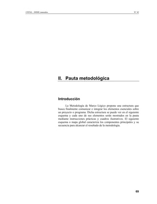 CEPAL - SERIE manuales N° 42
II. Pauta metodológica
Introducción
La Metodología de Marco Lógico propone una estructura que
busca finalmente comunicar e integrar los elementos esenciales sobre
un proyecto o programa. Dicha estructura se puede ver en el siguiente
esquema y cada uno de sus elementos serán mostrados en la pauta
mediante instrucciones prácticas y cuadros ilustrativos. El siguiente
esquema o mapa global caracteriza los componentes principales y su
secuencia para alcanzar el resultado de la metodología.
69
 
