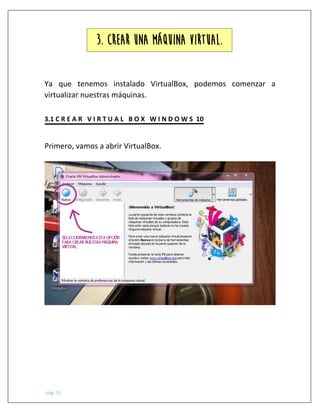 pág. 15
Ya que tenemos instalado VirtualBox, podemos comenzar a
virtualizar nuestras máquinas.
3.1 C R E A R V I R T U A L B O X W I N D O W S 10
Primero, vamos a abrir VirtualBox.
3. CREAR UNA MÁQUINA VIRTUAL.
 