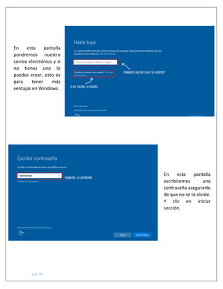 pág. 56
En esta pantalla
pondremos nuestro
correo electrónico y si
no tienes uno lo
puedes crear, esto es
para tener más
ventajas en Windows.
En esta pantalla
escribiremos una
contraseña asegurarte
de que no se te olvide.
Y clic en iniciar
sección.
 