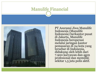 PT Asuransi Jiwa Manulife
Indonesia (Manulife
Indonesia) berkantor pusat
di Jakarta, Manulife
Indonesia beroperasi
melalui jaringan kantor
pemasaran di 24 kota yang
tersebar di Indonesia,
didukung oleh lebih dari
7.900 karyawan dan agen
profesional dan memiliki
sekitar 1,5 juta polis aktif.
Manulife Financial
 